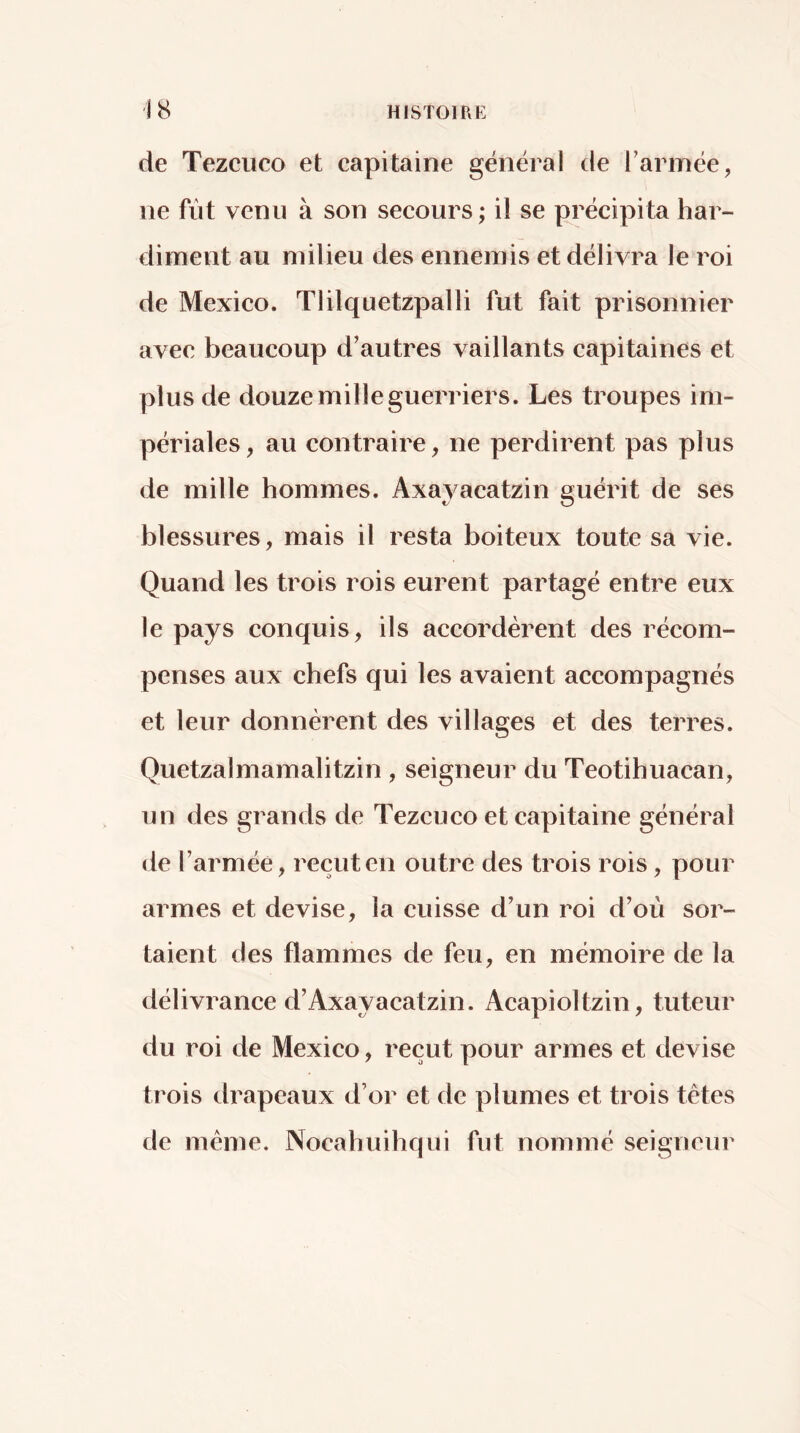 de Tezciico et capitaine général de Tannée, ne fût venu à son secours ; il se précipita har- diment au milieu des ennemis et délivra le roi de Mexico. Tlilquetzpalli fut fait prisonnier avec beaucoup d’autres vaillants capitaines et plus de douze mille guerriers. Les troupes im- périales, au contraire, ne perdirent pas plus de mille hommes. Axayacatzin guérit de ses blessures, mais il resta boiteux toute sa vie. Quand les trois rois eurent partagé entre eux le pays conquis, ils accordèrent des récom- penses aux chefs qui les avaient accompagnés et leur donnèrent des villages et des terres. Quetzalmamalitzin , seigneur du Teotihuacan, un des grands de Tezcuco et capitaine général de Tarmée, reçut en outre des trois rois, pour armes et devise, la cuisse d’un roi d’où sor- taient des flammes de feu, en mémoire de la délivrance d’Axayacatzin. Acapioltzin, tuteur du roi de Mexico, reçut pour armes et devise trois drapeaux d’or et de plumes et trois tètes de même, Nocahuihqui fut nommé seigneur