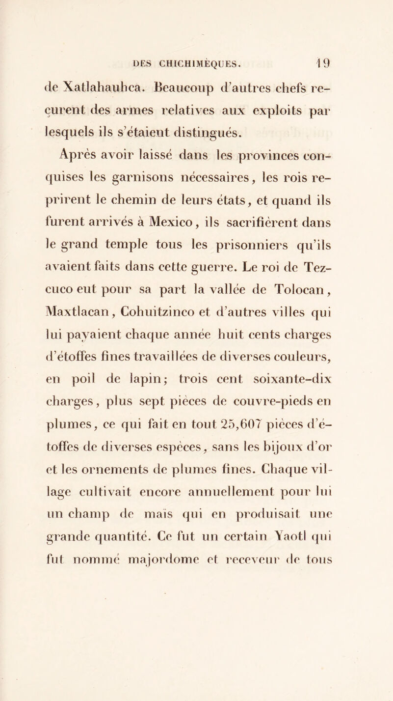 de Xatlahauhca. Beaucoup d’autres chefs re- çurent des armes relatives aux exploits par lesquels ils s’étaient distingués. Après avoir laissé dans les provinces con- quises les garnisons nécessaires, les rois re- prirent le chemin de leurs états, et quand ils furent arrivés à Mexico, ils sacrifièrent dans le grand temple tous les prisonniers qu’ils avaient faits dans cette guerre. Le roi de Tez- cuco eut pour sa part la vallée de Tolocan, Maxtlacan, Cohuitzinco et d’autres villes qui lui payaient chaque année huit cents charges d’étoffes fines travaillées de diverses couleurs, en poil de lapin; trois cent soixante-dix charges, plus sept pièces de couvre-pieds en plumes, ce qui fait en tout 25,607 pièces d’é- toffes de diverses espèces, sans les bijoux d’or et les ornements de plumes fines. Chaque vil- lage cultivait encore annuellement pour lui un champ de mais qui en produisait une grande quantité. Ce fut un certain Yaotl qui fut nommé majordome et l'eceveur de tous