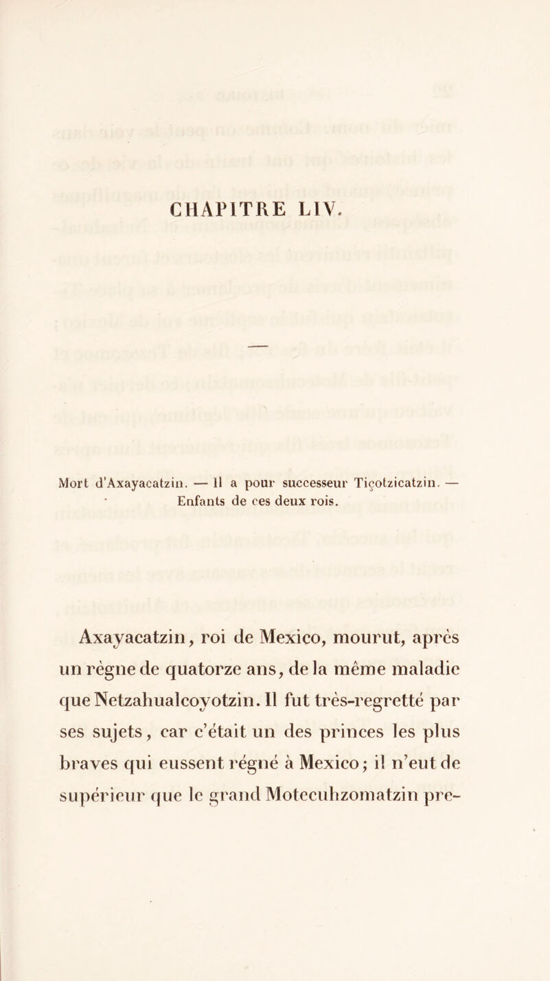 Mort d’Axayacatzin. — Il a pour successeur Tiçotzicatzin. — Enfants de ces deux rois. Axayacatzin, roi de Mexico, mourut, après un régne de quatorze ans, de la même maladie queNetzahualcoyotzin.il fut trés-regrettë par ses sujets, car c’était un des princes les plus braves qui eussent régné à Mexico ; il n’eut de supérieur que le grand Motecuhzomatzin pre~