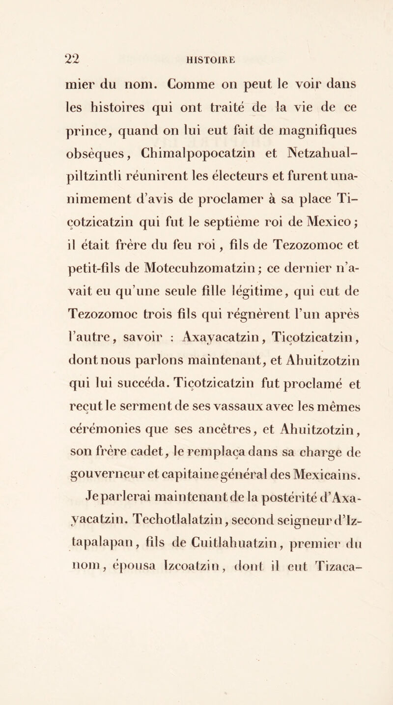 mier du nom. Comme on peut le voir dans les histoires qui ont traité de la vie de ce prince, quand on lui eut fait de magnifiques obsèques, Chimalpopocatzin et Netzahual- piltzintli réunirent les électeurs et furent una- nimement d’avis de proclamer à sa place Ti- çotzicatzin qui fut le septième roi de Mexico ; il était frère du feu roi, fils de Tezozomoc et petit-fils de Motecuhzomatzin ; ce dernier n’a- vait eu qu’une seule fille légitime, qui eut de Tezozomoc trois fils qui régnèrent l’un après l’autre, savoir ; Axayacatzin, Tiçotzicatzin, dont nous parlons maintenant, et Ahuitzotzin qui lui succéda. Tiçotzicatzin fut proclamé et reçut le serment de ses vassaux avec les memes O cérémonies que ses ancêtres, et Ahuitzotzin, son frère cadet, le remplaça dans sa charge de gouverneur et capitaine général des Mexicains. Je parlerai maintenant de la postérité d’Axa- yacatzin. Techotlalatzin, second seigneurd’Iz- tapalapan, fils de Cuitlahuatzin, premier du nom, épousa ïzeoatzin, dont il eut Tizaca-