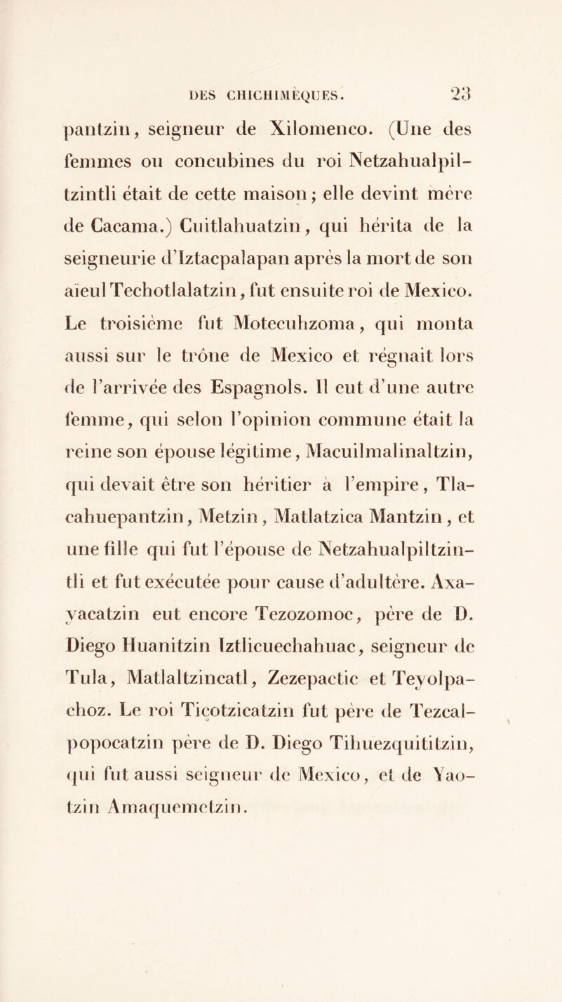 DES CHICUliVlÈQlJES. *23 pantzin, seigneur de Xilomenco. (Une des femmes on concubines du roi Netzahualpil- tzintli était de cette maison ; elle devint mère de Cacama.) Cuitlahuatzin, qui hérita de la seigneurie d’Iztacpalapan après la mort de son aïeul Techotlalatzin, fut ensuite roi de Mexico. Le troisième fut Motecuhzoma, qui monta aussi sur le trône de Mexico et régnait lors de l’arrivée des Espagnols. 11 eut d’une autre femme, qui selon l’opinion commune était la reine son épouse légitime, Macuilmalinaltzin, qui devait être son héritier à l’empire , Tla- cahuepantzin, Metzin , Matlatzica Mantzin, et une fille qui fut l’épouse de Netzahualpiltzin- tli et fut exécutée pour cause d’adultère. Axa- yacatzin eut encore Tezozomoc, père de D. Diego Huanitzin Iztlicuechahuac, seigneur de Tula, Matlaltzincatl, Zezepactic et Teyolpa- choz. Le roi Ticotzicatzin fut père de Tezcai- popocatzin père de D. Diego Tihuezquititzin, (|ui fut aussi seigneur de Mexico, cl de Yao- tzin Amaquemctzin.