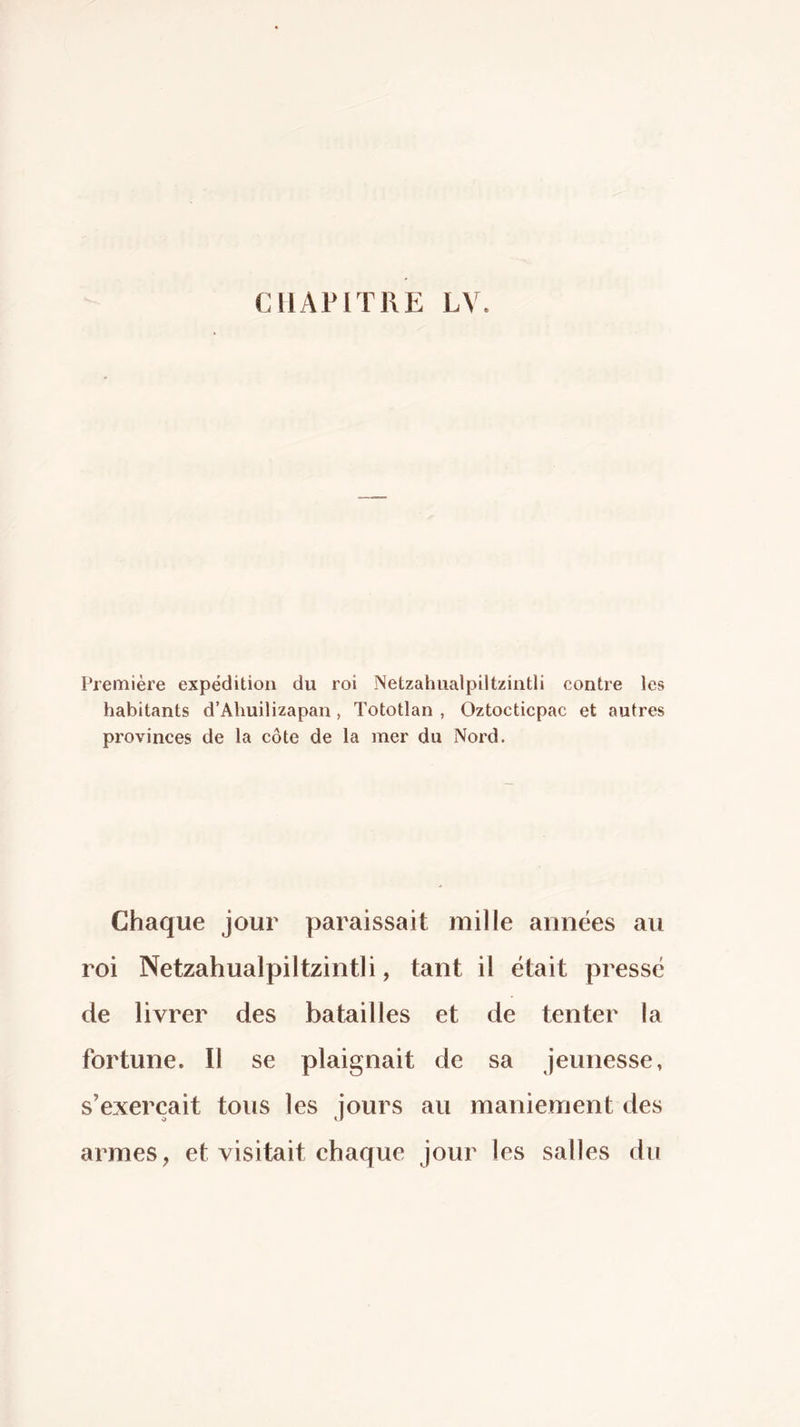 Freinière expédition du roi Netzahualpiltzintli contre les habitants d’Ahuilizapan, Tototlan , Oztocticpac et autres provinces de la côte de la mer du Nord. Chaque jour paraissait mille années au roi Netzahualpiltzintli, tant il était pressé de livrer des batailles et de tenter la fortune. Il se plaignait de sa jeunesse, s’exercait tous les jours au maniement des armes, et visitait chaque jour les salles du
