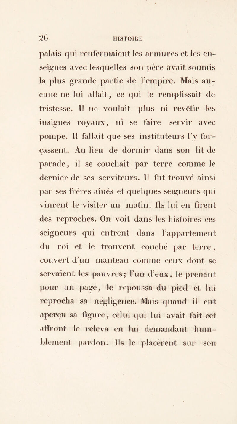 palais qui renfermaient les armures et les en- seignes avec lesquelles son père avait soumis la plus grande partie de Tempire. Mais au- cune ne lui allait, ce qui le remplissait de tristesse. Il ne voulait plus ni revêtir les insignes royaux, ni se faire servir avec pompe. Il fallait que ses instituteurs Vy for- çassent. Au lieu de dormir dans son lit de O parade, il se couchait par terre comme le dernier de ses serviteurs. 11 fut trouvé ainsi par ses frères aines et quelques seigneurs qui vinrent le visiter un matin. Ils lui en firent des reproches. On voit dans les histoires ces seigneurs qui entrent dans Tappartement du roi et le trouvent couché par terre, couvert d’un manteau comme ceux dont se servaient les pauvres; l’un d’eux, le prenant pour un page, le repoussa du pied et lui reprocha sa négligence. Mais quand il eut aperçu sa figure, celui qui lui avait fait cet affront le releva en lui demandant hum- blement pardon. Ils le placèrent sur son