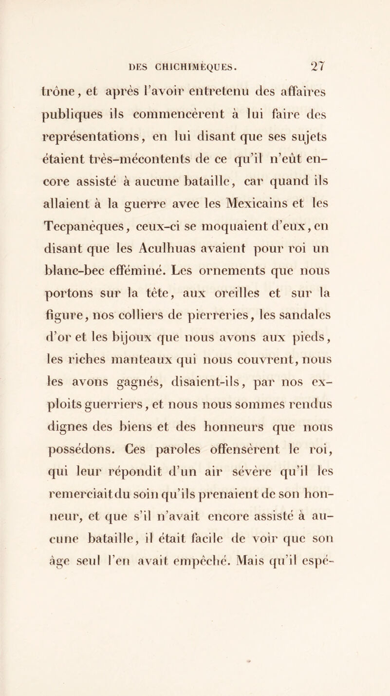 trône, et après Ta voir entretenu des affaires publiques ils commencèrent à lui faire des représentations, en lui disant que ses sujets étaient très-mécontents de ce qu’il n’eut en- core assisté à aucune bataille, car quand ils allaient à la guerre avec les Mexicains et les Tecpanèques, ceux-ci se moquaient d’eux, en disant que les Aculhuas avaient pour roi un blanc-bec efféminé. Les ornements que nous portons sur la tète, aux oreilles et sur la figure, nos colliers de pierreries, les sandales d’or et les bijoux que nous avons aux pieds, les riches manteaux qui nous couvrent, nous les avons gagnés, disaient-ils, par nos ex- ploits guerriers, et nous nous sommes rendus dignes des biens et des honneurs que nous possédons. Ces paroles offensèrent le roi, qui leur répondit d’un air sévère qu’il les remerciait du soin qu’ils prenaient de son hon- neur, et que s’il n’avait encore assisté à au- cune bataille, il était facile de voir que son âge seul l’en avait empêché. Mais qu’il espé-