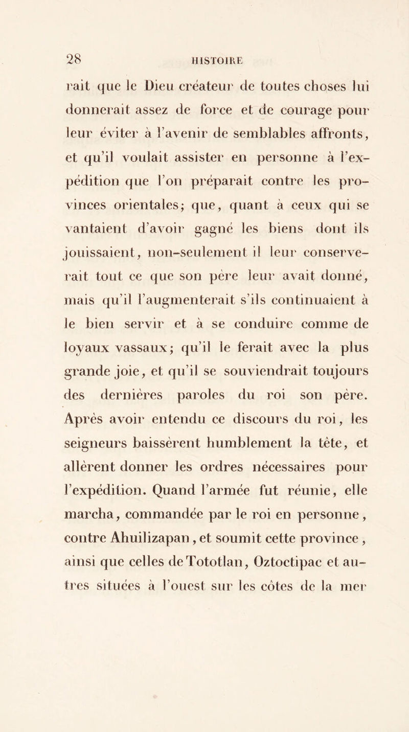 rait que le Dieu créateur de toutes choses lui donnerait assez de force et de courage pour leur éviter à l’avenir de semblables affronts, et qu’il voulait assister en personne à l’ex- pédition que l’on préparait contre les pro- vinces orientales; que, quant à ceux qui se vantaient d’avoir gagné les biens dont ils jouissaient, non-seulement il leur conserve- rait tout ce que son père leur avait donné, mais qu’il l’augmenterait s’ils continuaient à le bien servir et à se conduire comme de loyaux vassaux; qu’il le ferait avec la plus grande Joie, et qu’il se souviendrait toujours des dernières paroles du roi son père. Après avoir entendu ce discours du roi, les seigneurs baissèrent humblement la tête, et allèrent donner les ordres nécessaires pour l’expédition. Quand l’armée fut réunie, elle marcha, commandée par le roi en personne, contre Ahuilizapan, et soumit cette province, ainsi que celles deTototlan, Oztoctipac et au- tres situées k l’ouest sur les côtes de la mer
