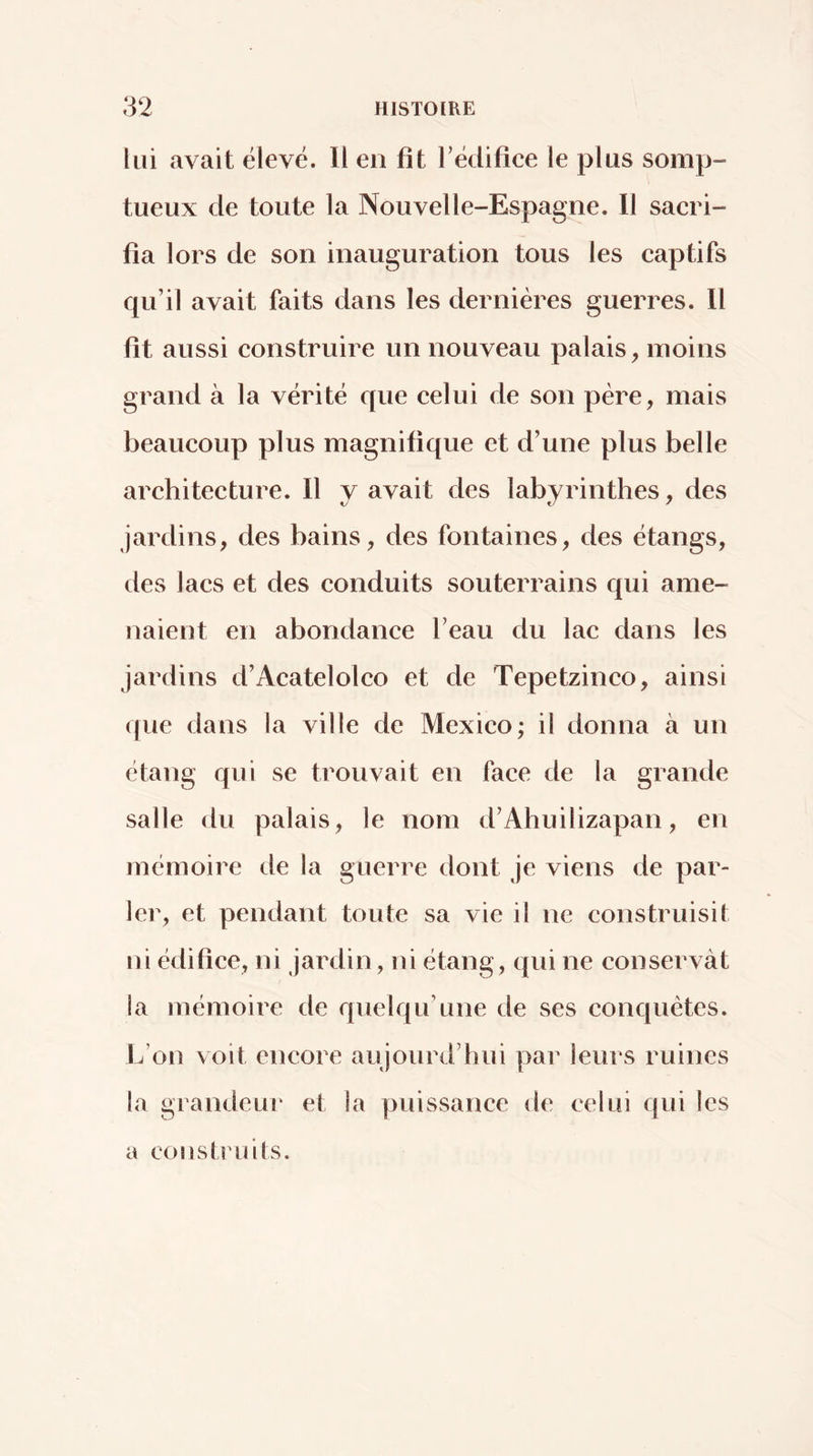 lui avait élevé. Il en fit l’édifice le plus somp- tueux de toute la Nouvelle-Espagne. Il sacri- fia lors de son inauguration tous les captifs qu’il avait faits dans les dernières guerres. Il fit aussi construire un nouveau palais, moins grand à la vérité que celui de son père, mais beaucoup plus magnifique et d’une plus belle architecture. Il y avait des labyrinthes, des jardins, des bains, des fontaines, des étangs, des lacs et des conduits souterrains qui ame- naient en abondance l’eau du lac dans les jardins d’Acatelolco et de Tepetzinco, ainsi que dans la ville de Mexico; il donna à un étang qui se trouvait en face de la grande salle du palais, le nom d’Ahuilizapan, en mémoire de la guerre dont je viens de par- ler, et pendant toute sa vie il ne construisit ni édifice, ni jardin, ni étang, qui ne conservât la mémoire de quelqu’une de ses conquêtes. L’on voit encore aujourd’hui par leurs ruines la grandeur et la puissance de celui qui les