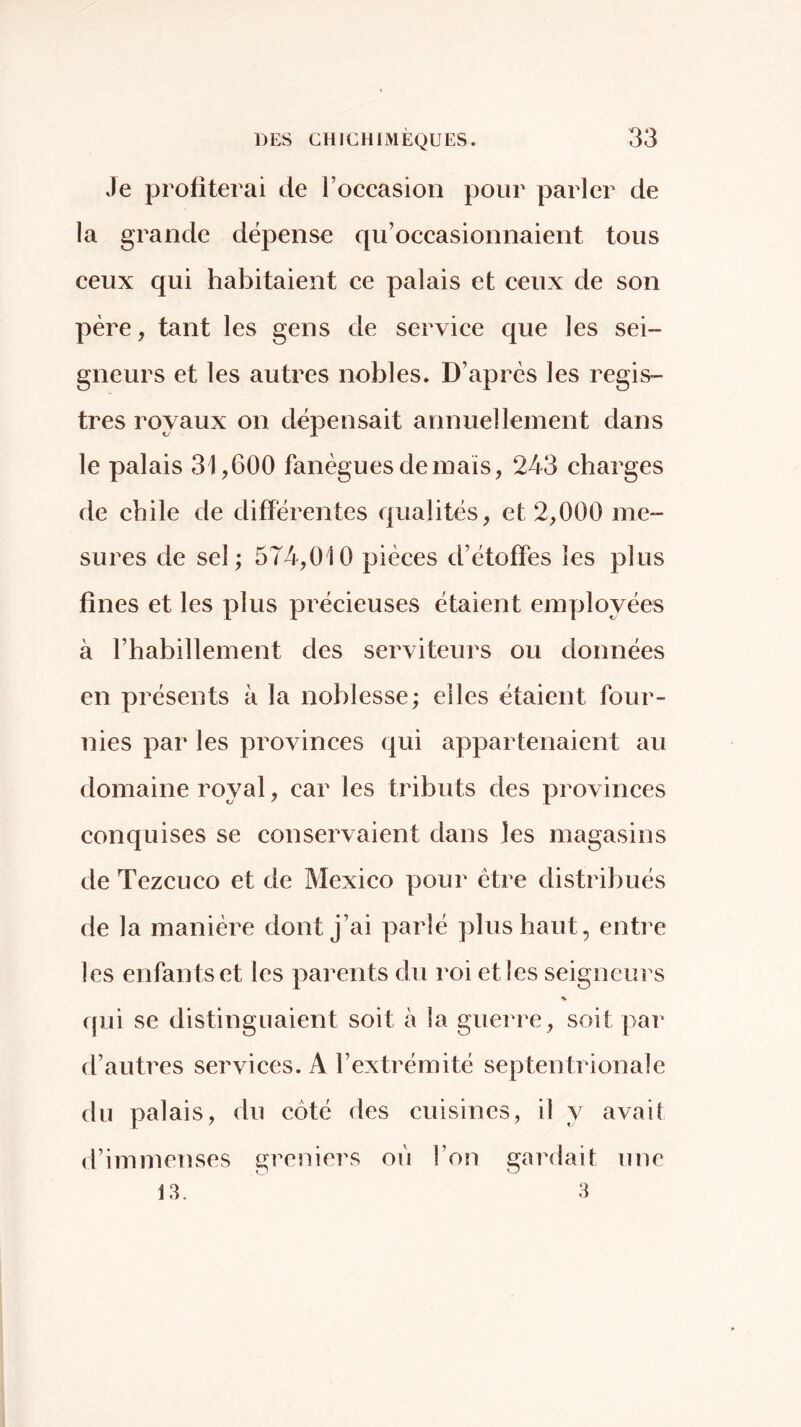 Je profiterai de l’occasion pour parler de la grande dépense qu’occasionnaient tous ceux qui habitaient ce palais et ceux de son père, tant les gens de service que les sei- gneurs et les autres nobles. D’après les regis- tres royaux on dépensait annuellement dans le palais 31,600 fanèguesdemaïs, 243 charges de chile de différentes qualités, et 2,000 me- sures de sel; 574,010 pièces d’étoffes les plus fines et les plus précieuses étaient emyjloyées à l’habillement des serviteurs ou données en présents à la noblesse; elles étaient four- nies par les provinces qui appartenaient au domaine royal, car les tributs des provinces conquises se conservaient dans les magasins de Tezcuco et de Mexico pour être distribués de la manière dont j’ai parlé plus haut, entre les enfants et les parents du roi et les seigneurs i[ui se distinguaient soit à la guerre, soit par d’autres services. A l’extrémité septentrionale du palais, du côté des cuisines, il y avait d’immenses greniers où l’on gardait une 13. 3
