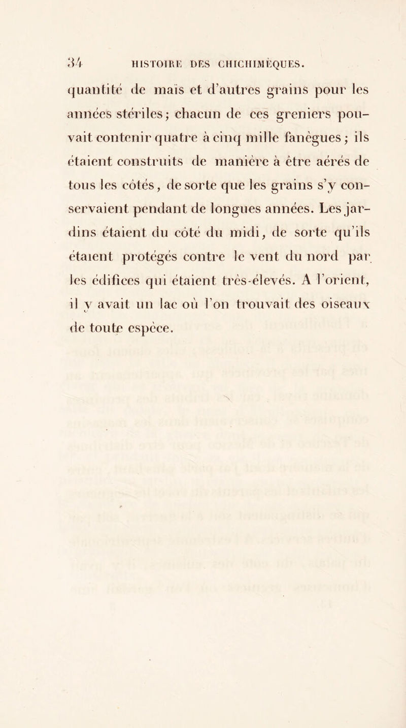 (|uantité de niais et d’autres grains pour les années stériles ; chacun de ces greniers pou- vait contenir quatre à cinq mille fanègues ; ils étaient construits de manière à être aérés de tous les côtés, de sorte que les grains s’y con- servaient pendant de longues années. Les jai- dins étaient du côté du midi, de sorte qu’ils étaient protégés contre le vent du nord par les édifices qui étaient très-élevés. A l’orient, il V avait un lac où l’on trouvait des oiseaux de toute espèce.