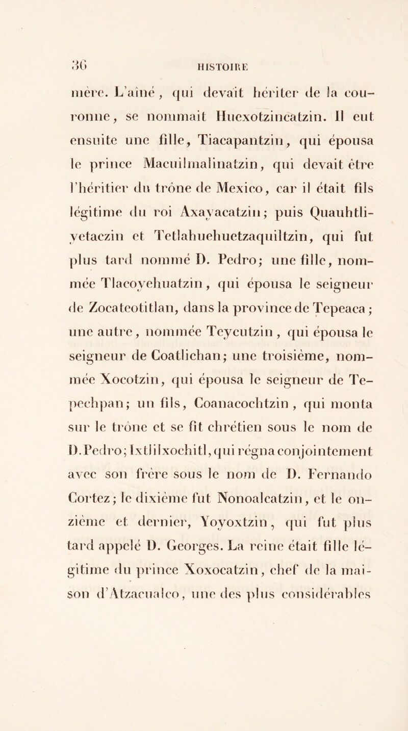 mère. L’aînë , qui devait hériter de ia eoii- ronne ^ se nommait Hiiexotzincatzin. Il eut ensuite une fille, Tiacapantzin, qui épousa le prince Macuümalinatzin, qui devait être l’héritier du trône de Mexico, car il était fils légitime du roi Axayacatzin; puis Quauhtli- yetaczin et Tetlahuehuetzaquiltzin, qui fut plus tard nommé D. Pedro; une fille, nom- mée Tlacoyehuatzin, qui épousa le seigneur de Zocateotitlan, dans la province de Tepeaca ; une autre, nommée Teycutzin , qui épousa le seigneur de Coatlichan; une troisième, nom- mée Xocotzin, qui épousa le seigneur de Te- pechpan; un fils, Coanacoehtzin , qui monta sur le trône et se fît chrétien sous le nom de î). Pedro ; Ix tl i ixochitl, qui régna conjointemen t avec son frère sous le nom de D. Fernando Gortez; le dixième fut Nonoalcatzin, et le on- zième et derniei', Yoyoxtzin, qui fut plus tard appelé ü. Georges. La reine était tille lé- gitime du prince Xoxocatzin, chef de la mai- son d’Atzacualco, une des ]>lus considérables