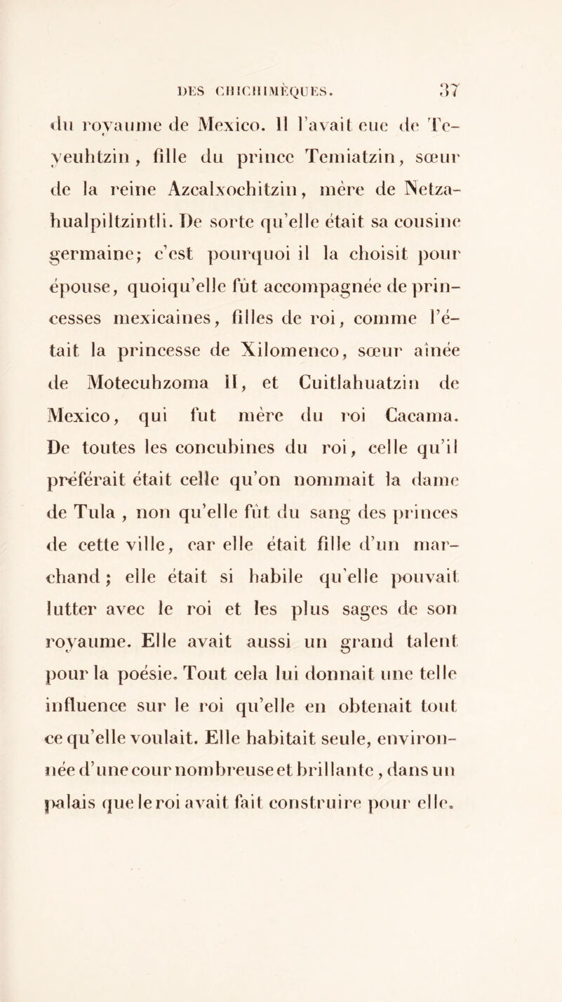 eIh royaume de Mexieo. 11 l’avait eue de Te- t yeuhtziii, fille du prince Teniiatzin, sœur de la reine Azcalxochitzin, mère de rSetza- hualpiltzintli. De sorte qu’elle était sa cousine germaine; c’est pourquoi il la choisit pour épouse, quoiqu’elle fût accompagnée de prin- cesses mexicaines, filles de roi, comme l’é- tait la princesse de Xilomenco, sœur aînée de Motecuhzoma 11, et Cuitlahuatzin de Mexico, qui fut mère du roi Cacama. De toutes les concubines du roi, celle qu’il préférait était celle qu’on nommait la dame de Tula , non qu’elle fût du sang des princes de cette ville, car elle était fille d’un mar- chand ; elle était si habile qu elle pouvait lutter avec le roi et les plus sages de son royaume. Elle avait aussi un grand talent pour la poésie. Tout cela lui donnait une telle influence sur le roi qu’elle en obtenait tout ce qu’elle voulait. Elle habitait seule, environ- née d’une cour nombreuse et bril lantc , dans un [valais que le roi avait fait construire pour elle.
