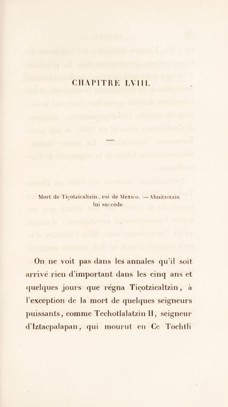 CILMMTRE lAllI. Mort de Tiçot/Jcaltziii, roi de Mexico. —Ahuitzolzin lui succède. On ne voit pas dans les annales qu’il soit arrivé rien d’important dans les cinq ans et quelques jours que régna Tiçotzicaltzin, à l’exception de la mort de quelques seigneurs puissants, comme Techotlalatzin II, seigneur d’Iztacpalapan, qui mourut en Ce Tochtli