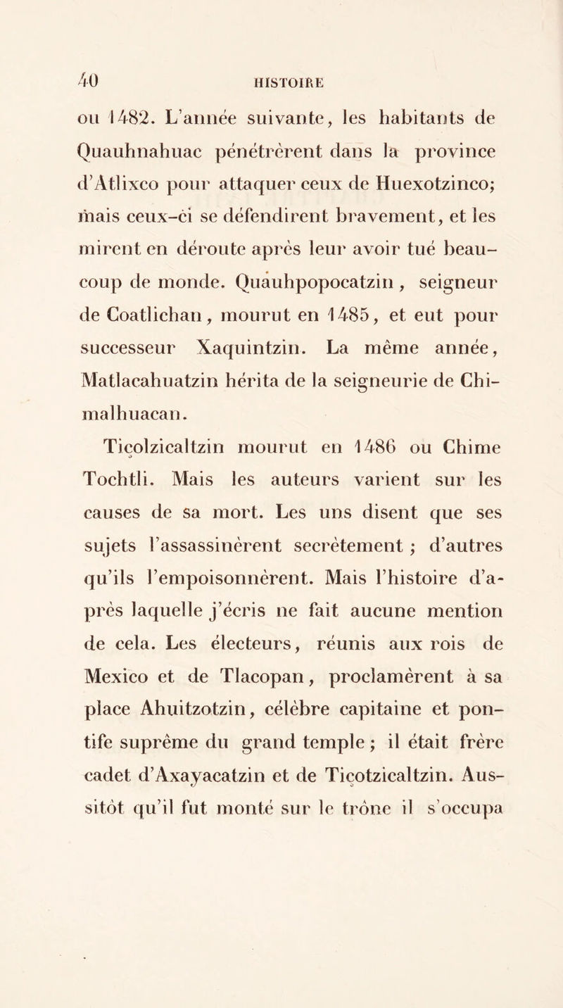 OU 1482. L’année suivante, les habitants de Quauhnahuac pénétrèrent dans la province d’Atlixco pour attaquer ceux de Huexotzinco; mais ceux-ci se défendirent bravement, et les mirent en déroute apres leur avoir tué beau- coup de monde. Quauhpopocatzin , seigneur de Coatlichan, mourut en 1485, et eut pour successeur Xaquintzin. La même année, Matlacahuatzin hérita de la seigneurie de Chi- malhuacan. Ticolzicaltzin mourut en 1486 ou Chime O Tochtli. Mais les auteurs varient sur les causes de sa mort. Les uns disent que ses sujets l’assassinèrent secrètement ; d’autres qu’ils l’empoisonnèrent. Mais l’histoire d’a- près laquelle j’écris ne fait aucune mention de cela. Les électeurs, réunis aux rois de Mexico et de Tlacopan, proclamèrent à sa place Ahuitzotzin, célèbre capitaine et pon- tife suprême du grand temple ; il était frère cadet d’Axayacatzin et de Tiçotzicaltzin. Aus- sitôt qu’il fut monté sur le trône il s’occupa