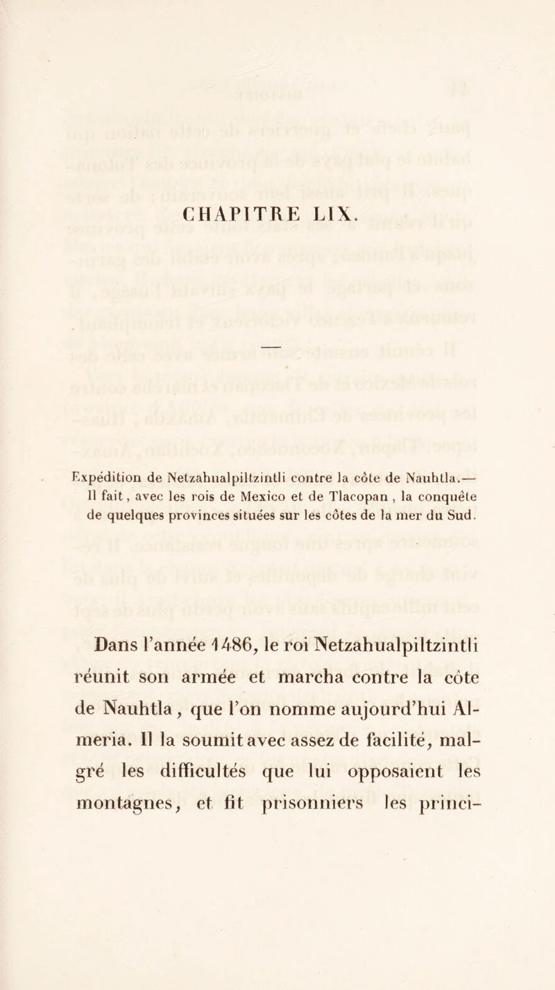 Expédition de Netzahualpiltzintli contre la côte de Nauhtla.— Il fait, avec les rois de Mexico et de Tlacopan , la conquête de quelques provinces situées sur les côtes de la mer du Sud. Dans Tannée 1486, le roi Netzahualpiltzintli réunit son armée et marcha contre la côte de Nauhtla, que Ton nomme aujourd’hui Al- méria. Il la soumit avec assez de facilité, mal- gré les difficultés que lui opposaient les montagnes, et fit prisonniers les princi-