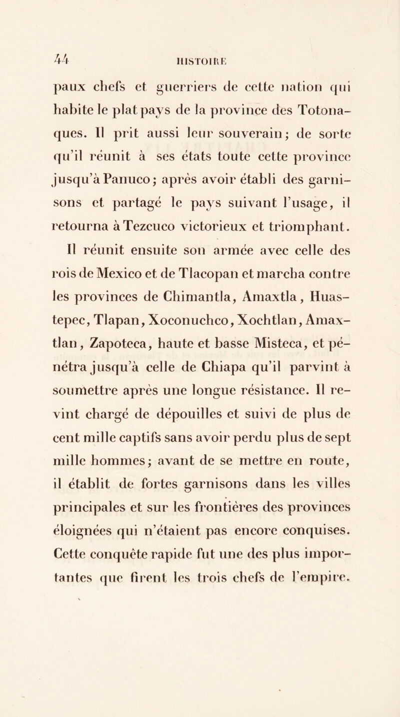 paux chefs et guerriers de cette nation qui habite le plat pays de la provinee des Totona- ques. Il prit aussi leur souverain ; de sorte qu’il réunit à ses états toute cette province jusqu’à Panueo; après avoir établi des garni- sons et partagé le pays suivant l’usage, il retourna àTezcuco victorieux et triomphant. Il réunit ensuite son armée avec celle des rois de Mexico et de Tlacopan et marcha contre les provinces de Chimantla, Amaxtla, Huas- tepec, Tlapan, Xoconuchco, Xochtlan, Amax- tlan, Zapoteca, haute et basse Misteca, et pé- nétra Jusqu’à celle de Chiapa qu’il parvint à soumettre après une longue résistance. Il re- vint chargé de dépouilles et suivi de plus de cent mille captifs sans avoir perdu plus de sept mille hommes; avant de se mettre en route, il établit de fortes garnisons dans les villes prineipales et sur les frontières des provinces éloignées qui n’étaient pas encore conquises. Cette conquête rapide fut une des plus impor- tantes que firent les trois chefs de l’empire.