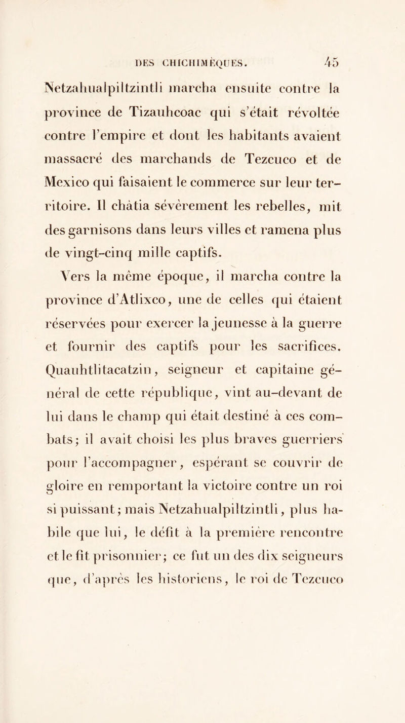 Netzahiialpiltzintli marcha ensuite contre la province de Tizaiihcoac qui s’était révoltée contre l’empire et dont les habitants avaient massacré des marchands de Tezcuco et de Mexico qui faisaient le commerce sur leur ter- ritoire. 11 châtia sévèrement les rebelles, mit des garnisons dans leurs villes et ramena plus de vingt-cinq mille captifs. Vers la meme époque, il marcha contre la province d’Atlixco, une de celles qui étaient réservées pour exercer la jeunesse à la guerre et fournir des captifs pour les sacrifices. Quauhtlitacatzin, seigneur et capitaine gé- néral de cette république, vint au-devant de lui dans le champ qui était destiné à ces com- bats; il avait choisi les plus braves guerriers pour raccompagner, espérant se couvrir de gloire en remportant la victoire contre un roi si puissant ; mais Netzahiialpiltzintli, plus ha- bile que lui, le défit à la piemière rencontre et le fit prisonnier; ce fut un des dix seigneurs que, li’après les historiens, le roi de Tezcuco