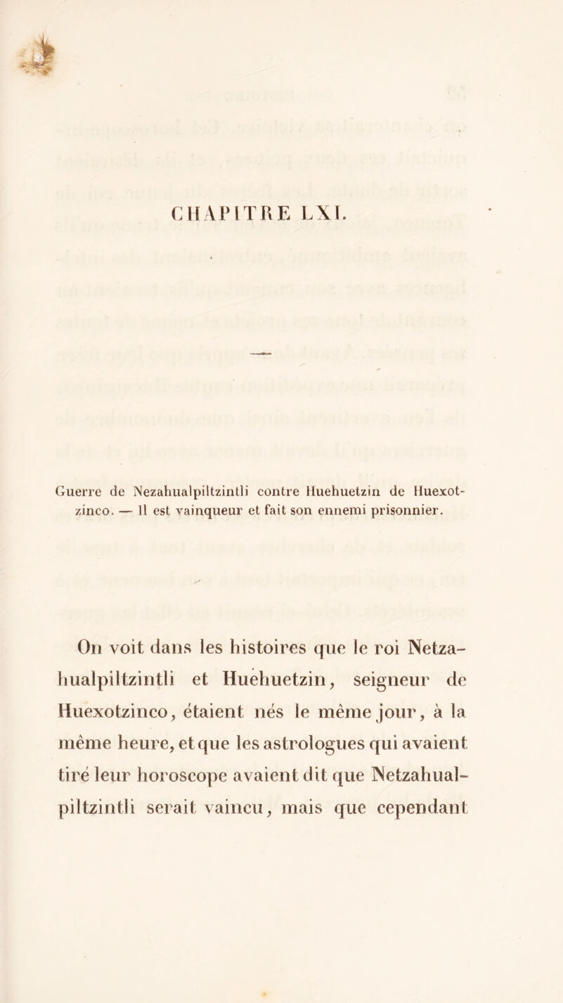 Guerre de Nezahualpiltzintli contre Huehuetzin de Huexot- zinco. — Il est vainqueur et fait son ennemi prisonnier. On voit dans les histoires que le roi Netza- hualpiltzintli et Huehuetzin, seigneur de Huexotzinco, étaient nés le même jour, à la même heure, et que les astrologues qui avaient tiré leur horoscope avaient dit que INetzahual- piltzintli serait vaincu, mais que cependant