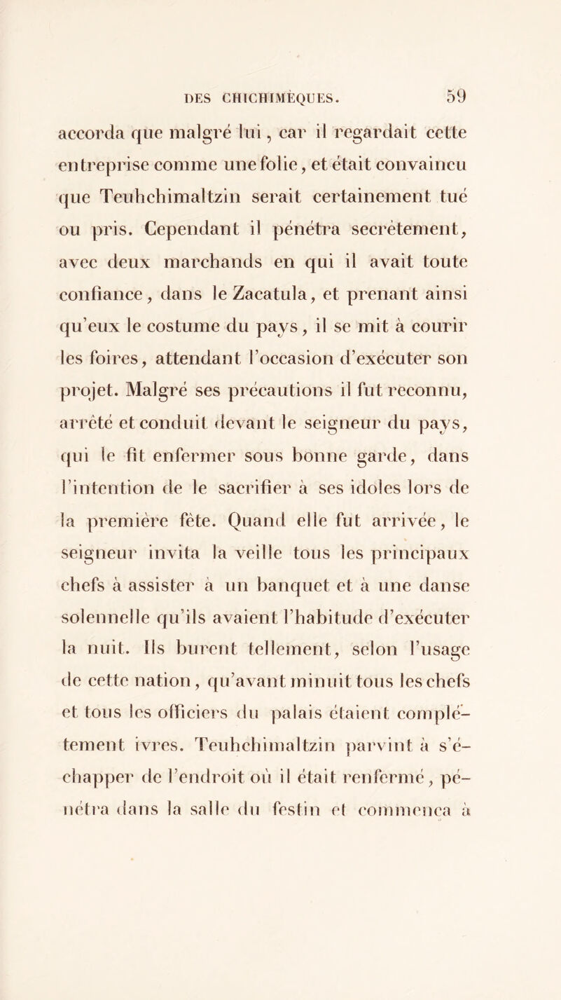 accorda que malgré lui, car il regardait cette entreprise comme une folie, et était convaincu que Teuhchimaltzin serait certainement tué ou pris. Cependant il pénétra secrètement, avec deux marchands en qui il avait toute confiance, dans leZacatula, et prenant ainsi qu’eux le costume du pays, il se mit à courir les foires, attendant l’occasion d’exécuter son projet. Malgré ses précautions il fut reconnu, arreté et conduit devant le seigneur du pays, qui le fit enfermer sous bonne garde, dans rintention de le sacrifier à ses idoles lors de la première fête. Quand elle fut arrivée, le seigneur invita la veille tous les principaux chefs à assister à un banquet et à une danse solennelle qu’ils avaient l’habitude d’exécuter la nuit. Ils burent tellement, selon l’usage de cette nation, qu’avant minuit tous les chefs et tous les officiers du palais étaient complè- tement ivres. Teuhchimaltzin parvint à s’é- chapper de l’endroit où il était renfermé, pé- nétî'a dans la salle du festin et commença à