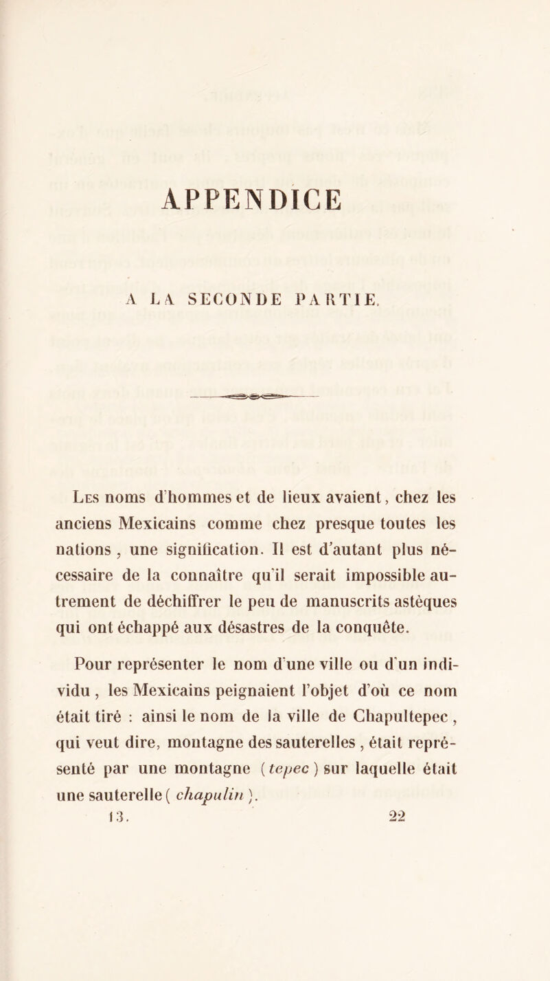 A LA SECONDE PAKTIE, Les noms d’hommes et de lieux avaient, chez les anciens Mexicains comme chez presque toutes les nations , une signification. Il est d’autant plus né- cessaire de la connaître qu’il serait impossible au- trement de déchiffrer le peu de manuscrits astèques qui ont échappé aux désastres de la conquête. Pour représenter le nom d’une ville ou d’un indi- vidu , les Mexicains peignaient l’objet d’où ce nom était tiré : ainsi le nom de la ville de Ghapultepec , qui veut dire, montagne des sauterelles , était repré- senté par une montagne (te/^ec) sur laquelle était une sauterelle( chapulín ). 13. 22