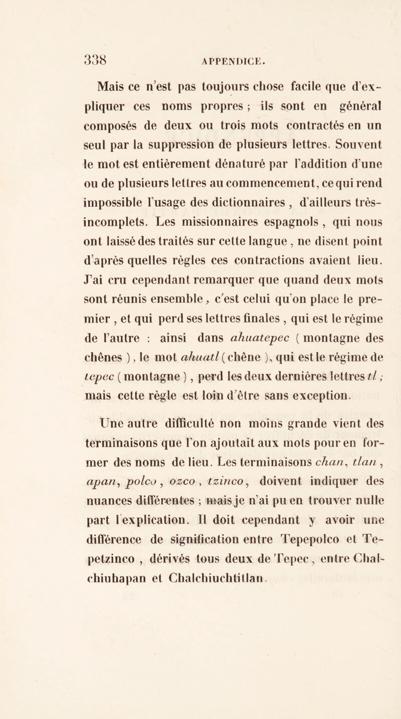 Mais ce n’est pas toujours chose facile que d’ex- pliquer ces noms propres ; ils sont en général composés de deux ou trois mots contractés en un seul par la suppression de plusieurs lettres. Souvent le mot est entièrement dénaturé par l’addition d’une ou de plusieurs lettres au commencement, ce qui rend impossible l’usage des dictionnaires , d’ailleurs très- incomplets. Les missionnaires espagnols , qui nous ont laissé des traités sur cette langue , ne disent point d’après quelles règles ces contractions avaient lieu. J’ai cru cependant remarquer que quand deux mots sont réunis ensemble „ c’est celui qu’on place le pre- mier , et qui perd ses lettres finales , qui est le régime de l’autre ; ainsi dans ahuatepec ( montagne des chênes ), le mot ahuatl ( chêne ), qui est le régime de lepec ( montagne ), perd les deux dernières lettres tl, mais cette règle est loin d’être sans exception. Une autre difficulté non moins grande vient des terminaisons que l’on ajoutait aux mots pour en for- mer des noms de fieu. Les terminaisons chan^ tlan , apan^ polco ^ ozco , tzmco, doivent indiquer des nuances diiTér^ntes ; mais je n’ai pu en trouver nulle part l explicatiou. Il doit cependant y avoir une différence de signification entre Tepepolco et Te- petzinco , dérivés tous deux de Tepec , entre Chai- chiuhapan et Chalchiuchtitlan.