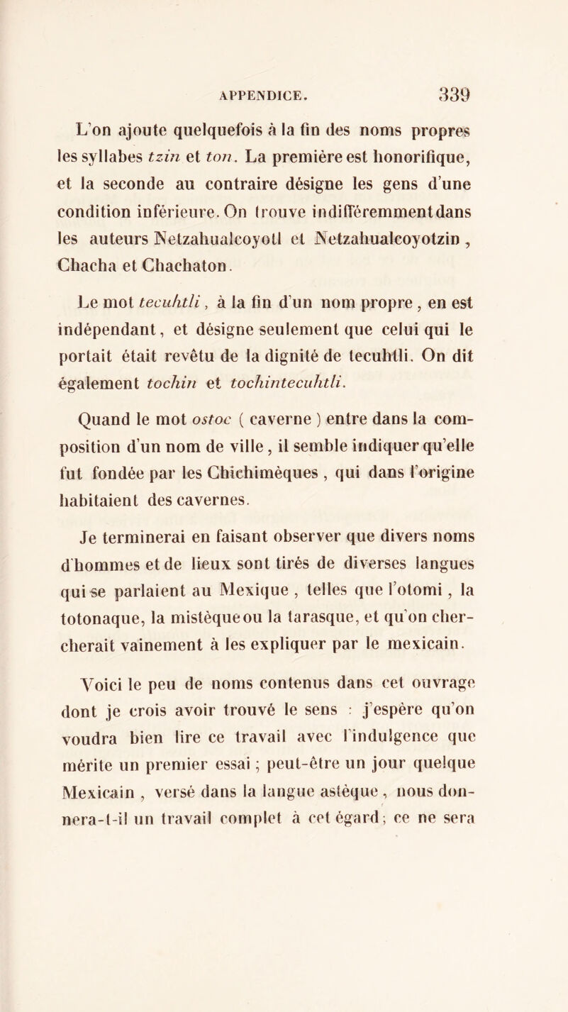 L’on ajoute quelquefois à la fin des noms propres les syllabes tzin et ton. La première est honorifique, et la seconde au contraire désigne les gens d’une condition inférieure. On Irouve indiiîéremmentdans les auteurs Netzahualcóyotl et Netzahunlcoyotzin , Chacha et Chachaton. J^e mot tecu/itli, à la fin d’un nom propre, en est indépendant, et désigne seulement que celui qui le portait était revêtu de la dignité de tecuhili. On dit également tochin et tocliintecuhtli. Quand le mot ostoc ( caverne ) entre dans la com- position d’un nom de ville, il semble indiquer qu’elle fut fondée par les Ghichimèques , qui dans l’origine habitaient des cavernes. Je terminerai en faisant observer que divers noms d hommes et de lieux sont tirés de diverses langues quise parlaient au Mexique , telles que l’otomi, la totonaque, la mistèqueou la tarasque, et qu’on cher- cherait vainement à les expliquer par le mexicain. Voici le peu de noms contenus dans cet ouvrage dont je crois avoir trouvé le sens : j’espère qu’on voudra bien lire ce travail avec l’indulgence que mérite un premier essai ; peut-être un jour quelque Mexicain , versé dans la langue astèque , nous don- f nera-t-il un travail complet à cet égard; ce ne sera