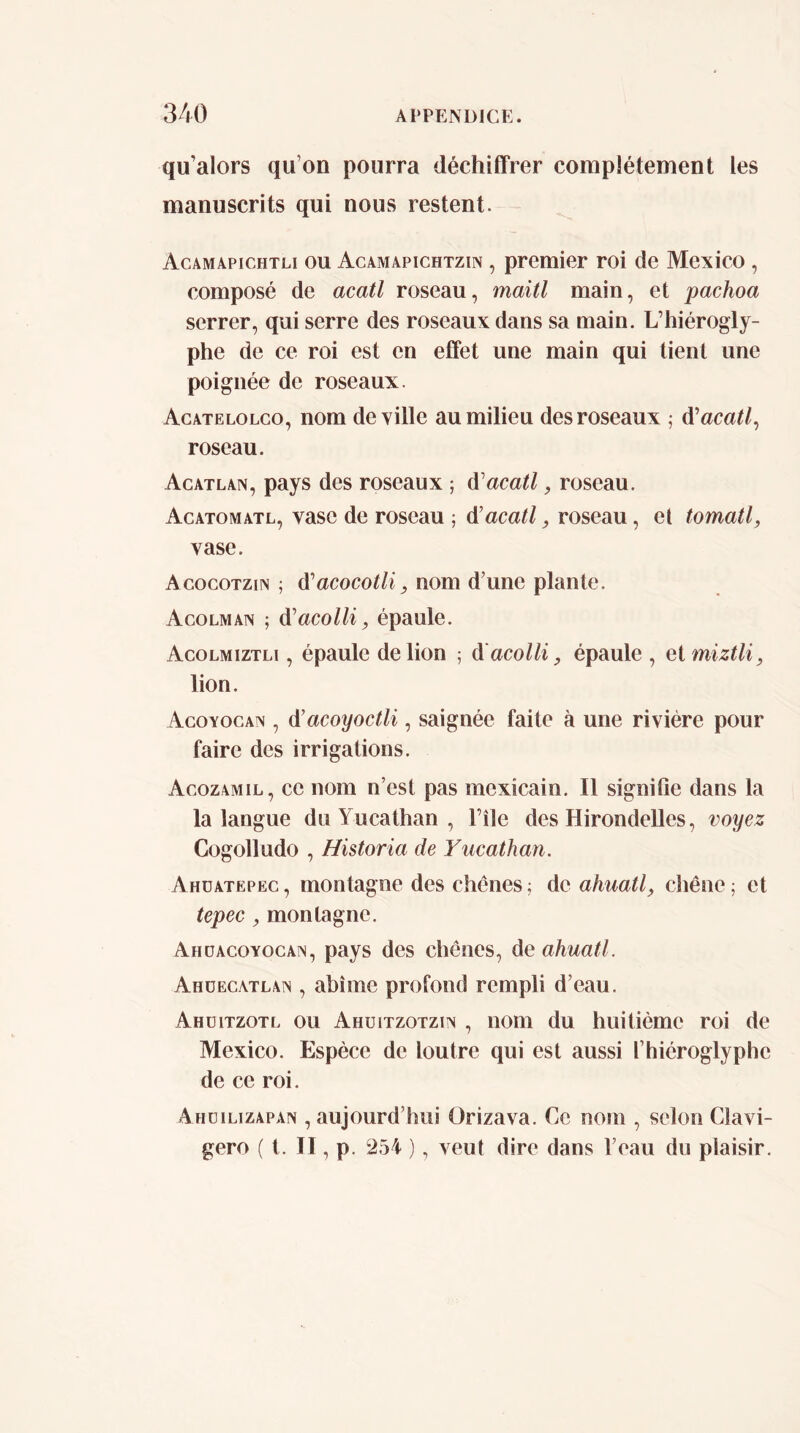 qu’alors qu’on pourra déchiffrer complètement les manuscrits qui nous restent. Acamapichtli ou Acamapichtzin , premier roi de Mexico , composé de acatl roseau, maitl main, et pachoa serrer, qui serre des roseaux dans sa main. L’hiérogly- phe de ce roi est en effet une main qui tient une poignée de roseaux. Acatelolco, nom de ville au milieu des roseaux ; d'acatl^ roseau. Acatlan, pays des roseaux ; d'acatl, roseau. Acatomatl, vase de roseau ; 6^acatl, roseau, el tomatl, vase. Acocotzin ; d’acocoi/^ nom d’une plante. Acolmain ; di'acolli, épaule. Acolmiztli , épaule de lion ; d'acolli, épaule , ai miztli, lion. Agoyocan , ô^acoyoctli, saignée faite à une rivière pour faire des irrigations. Acozamil, ce nom n’est pas mexicain. Il signifie dans la la langue du Yucathan , File des Hirondelles, voyez Cogolludo , Historia de Yucathan. Ahüatepec , montagne des chênes ; de ahuatl, chêne ; et tepec, montagne. Ahdacoyocan, pays des chênes, de ahuatl. Ahüecatlan , abîme profond rempli d’eau. Ahüitzotl ou Ahüitzotziv , nom du huitième roi de Mexico. Espèce de loutre qui est aussi l’hiéroglyphe de ce roi. Ahdilizapan , aujourd’hui Orizava. Ce nom , selon Clavi- gero ( t. ÏI, p. 254 ), veut dire dans l’eau du plaisir.