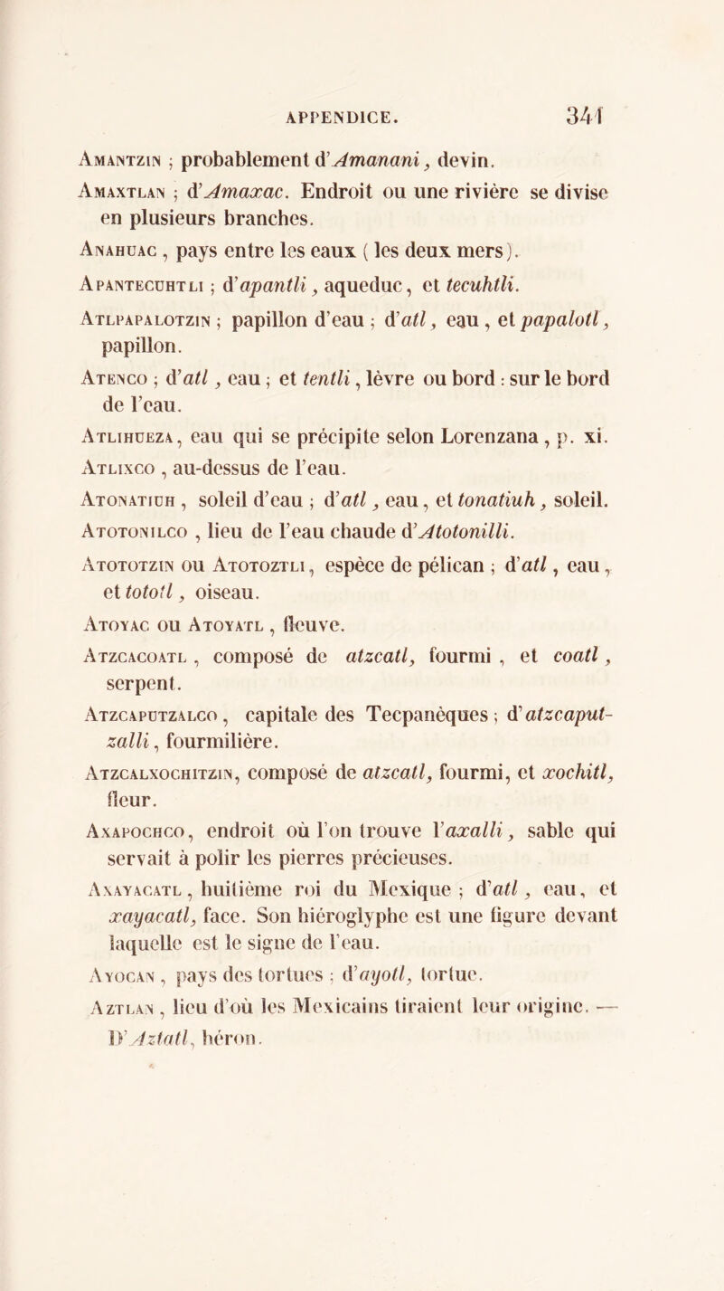 Amantzin ; probablement à’j4manani, devin. Amaxtlan ; di'Amaxac. Endroit ou une rivière se divise en plusieurs branches. Anahuac , pays entre les eaux ( les deux mers). Apaintecühtli ; A'apantli, aqueduc, et tecuhtli. Atlfapalotzin ; papillon d’eau ; á’atl, eau , el papalotl, papillon. Atengo ; á’atl, eau ; et tentli, lèvre ou bord : sur le bord de l’eau. Atlihüeza, eau qui se précipite selon Lorenzana, p. xi. Atlixco , au-dessus de l’eau. Atonatiüh , soleil d’eau ; d’atl ^ eau, et tonatiuh, soleil. Atotonilco , lieu de l’eau chaude à'AtotonilH. Atototzïn ou Atotoztli , espèce de pélican ; á'atl, eau, et tototl, oiseau. Atoyac ou Atoyatl , fleuve. Atzcacoatl , composé de atzcatl^ fourmi , et coati, serpent. Atzcapützalco , capitale des Tecpanèques ; d’a/zcapui- zalli, fourmilière. Atzcalxochitzin, composé de atzcatl, fourmi, et xochitl, fleur. Axapochco, endroit où l’on trouve Vaxalli^ sable qui servait à polir les pierres précieuses. A xAYACATL, huitième roi du Mexique; á'atl, eau, et xayacatl, face. Son hiéroglyphe est une ligure devant laquelle est le signe de l’eau. A YOGAN , pays des tortues ; à’ayotl, torlue. Aztlâx , lieu d’où les Mexicains tiraient leur origine. — }yAzfatl^ héron.