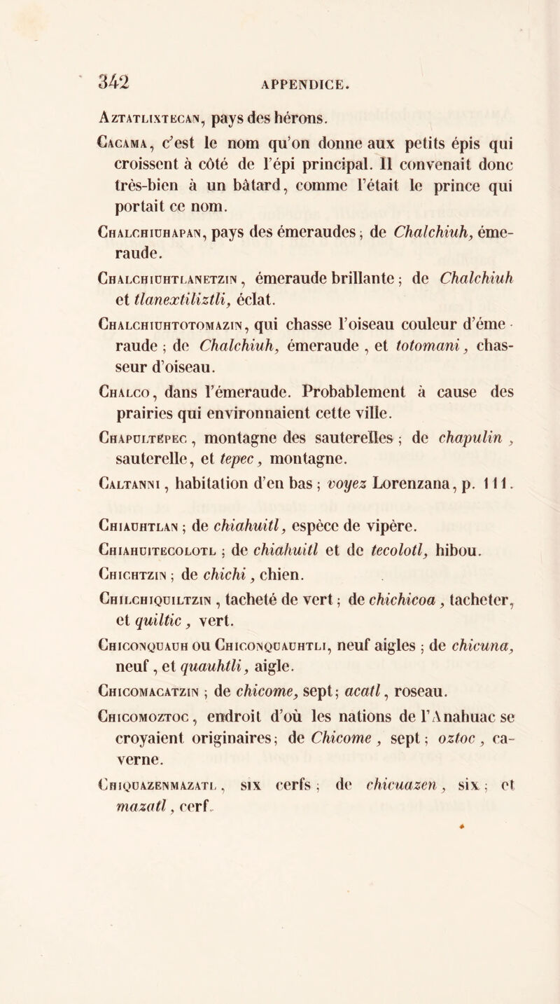 Aztatlixtkcan, pays des hérons. Gacama, c^est le nom qu’on donne aux petits épis qui croissent à côté de l’épi principal. 11 convenait donc très-bien à un bâtard, comme Tétait le prince qui portait ce nom. Chalchiühapan, pays des émeraudes ; de Chalchiuh, éme- raude. Chalchiühtlanetzin , émeraude brillante ; de Chalchiuh et tlanextiliztU^ éclat. Chalchiuhtotomazin, qui chasse l’oiseau couleur d’éme raude ; de Chalchiuh, émeraude , et totomani, chas- seur d’oiseau. Chalco, dans Témeraude. Probablement à cause des prairies qui environnaient cette ville. Chapültëpec , montagne des sauterelles ; de chapulin , sauterelle, et tepec, montagne. Caltanni , habitation d’en bas ; voyez Lorenzana, p. 111. Chiaühtlan ; de chiahuitl, espèce de vipère. Chiahüitëcolotl ; de chiahuitl et de tecolotl, hibou. Chichtziin ; de chichi, chien. Chilchiqüiltzin , tacheté de vert ; de chichicoa, tacheter, et quiltic, vert. Chiconquauh ou Chiconqüauhtli, neuf aigles ; de chicuna, neuf, et quauhtli, aigle. Chicomacatzin ; de chicóme, sept; acatl ^ roseau. Chicomoztoc , endroit d’où les nations deTAnahuacse croyaient originaires ; de Chicóme , sept ; oztoc, ca- verne. Ghiqüazenmazatl , SIX cerfs ; de chicuazen, six; et mazatl, cerf.