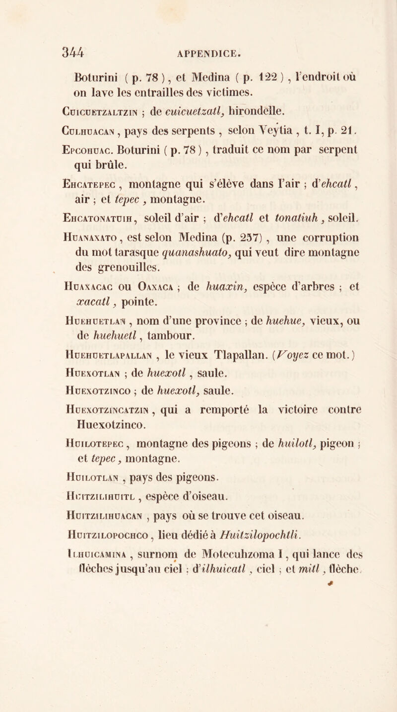 Bolurini ( p. 78 ), et Medina ( p. Ii22 ) , l’endroit où on lave les entrailles des victimes. CüicüETZALTziN ; de cuicuetzatl, hirondelle. CüLHüACAN, pays des serpents , selon Yeytia , 1.1, p. 21. Epcohuac. Boturini ( p. 78 ), traduit ce nom par serpent qui brûle. Ehcatepeg , montagne qui s’élève dans Fair ; d’ehcatl, air ; et tepec , montagne. Ehcatonatüih, soleil d’air ; á'ehcatl et tonatiuh, soleil. Hüanaxato , est selon Medina (p. 257) , une corruption du mot tarasque quanashuato, qui veut dire montagne des grenouilles. Hdaxacag ou Oaxaga ; de huaxin, espèce d’arbres ; et xacatl, pointe. Hüehüetlats , nom d’une province ; de huehue, vieux, ou de huehuetl, tambour. Hüehdetlapallan , le vieux Tlapallan. {Ployez ce mot.) Huexotlan ; de huexotl, saule. HüExoTziNGo ; de huexotl, saule. Hüexotzincatzin , qui a remporté la victoire contre Huexotzinco. Hüilotepeg , montagne des pigeons ; de huilotl, pigeon ^ et tepec, montagne. HdiLOTEAN , pays des pigeons. ÍÍGITZILIHÜITL , espèce d’oiseau. Hüitzilihüagan , pays où se trouve cet oiseau. Hüitzilopoghco , lieu dédié à Huitzilopochtli, Ilhüigamina , surnom de Motecuhzoma I, qui lance des tléches jusqu’au ciel ; d’ilhuicatl, ciel ; et mitl, tlèche.