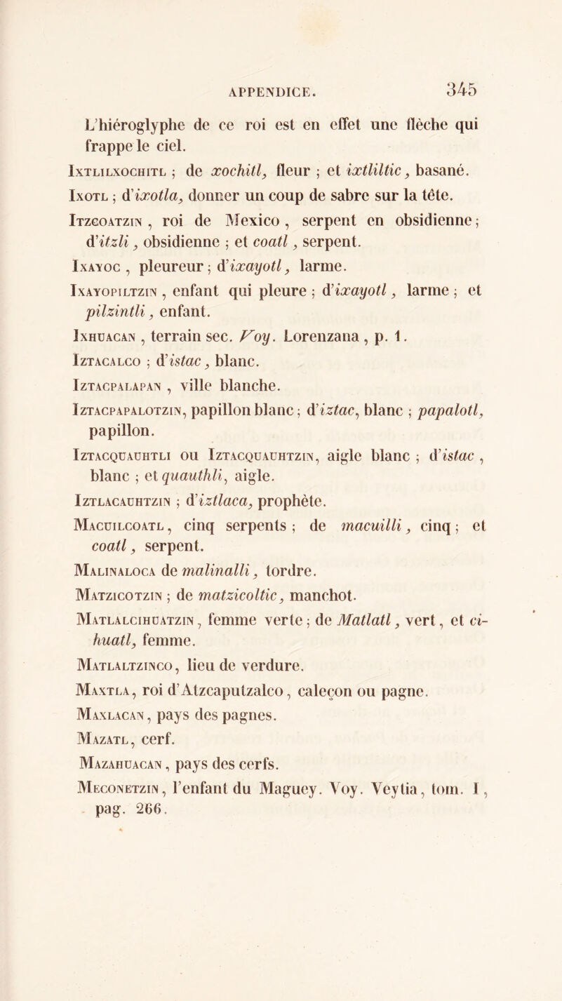 hiéroglyphe de ce roi est en effet une flèche qui frappe le ciel. IxTLiLxocHiTL ; dc xochül^ fleur ; et ixtliltic, basané. IxoTL ; di'ixotla, donner un coup de sabre sur la tête. Itzcoâtzix , roi de Mexico , serpent en obsidienne ; à'itzli, obsidienne 5 et coati y serpent. IxAxoc , pleureur 5 larme. IxAYOPiLTzm , enfant qui pleure ; à’ixayotl, larme ; et pilzintli y enfant. IxHüACAN , terrain sec. P^oy. Lorenzana , p. 1. IzTACALco 5 à’istac y blanc. IzTACPALAPAx , villc blanchc. IzTACPAPALOTziN, papülon blanc ; à’iztac^ blanc ; papalotl, papillon. IzTACQüAüHTLi OU IzTACQUAüHTziN, aigle blanc ; d'istac , blanc ; et quauthli^ aigle. IzTLACAüHTziN ; d'iztlacay prophète. Macüilcoatl , cinq serpents ; de macuilli y cinq ; et coati y serpent. Malinaloca demalinalHy tordre. Matzicotzin ; de matzicolticy manchot- Matlalcihüatzin , femme verte ; de Matlatl y vert, et ci- huatly femme. Matlaltziisco, lieu de verdure. Maxtla, roi d’Atzcaputzalco, caleçon ou pagne. Maxlacan, pays des pagnes. Mazatl, cerf. Mazahüacan , pays des cerfs. Meconetzin, l’enfant du Maguey. Voy. Veytia, tom. I, pag. 266.