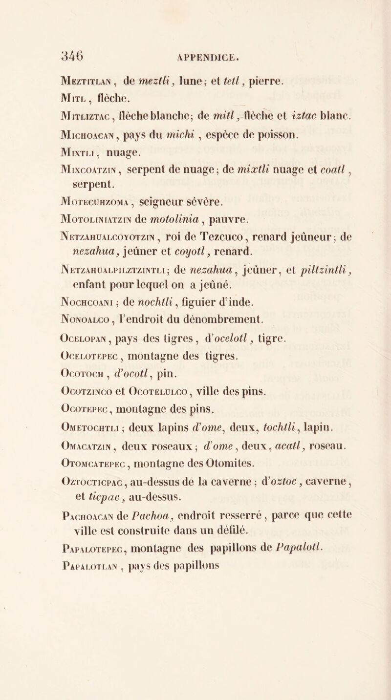 Meztitlan , de meztli, lune; et tetl, pierre. Mitl, flèche. IVIiTLizTAc, flèche blanche; de mitl, llèche et iztac blanc. Michoacan , pays du michi , espèce de poisson. Mixtli , nuage. Mixcoatzin , serpent de nuage; de mixtli nuage et coati, serpent. Motecühzoma, seigneur sèvère. Motoliniatzin de motolinia, pauvre. Netzahüalcoyotzin, roi de Tezcuco, renard jeûneur; de nezahua, jeûner et coyotl, renard. JNetzahualpilztzintli; de nezahua^ jeûner, et piltzintli, enfant pour lequel on a jeûné. Nochcoani ; de nochtli, figuier d’inde. Nonoalco , l’endroit du dénombrement. OcELOPAiN, pays des tigres, à'ocelotl, tigre. OcELOTEPEc, montagne des tigres. OcoTocH , d’ocotl^ pin. OcoTziNco et OcoTELüLCO, vüle des pins. OcoTEPEc, montagne des pins. Ometochtli ; deux lapins d’orne, deux, tochtli^ lapin. Omacatzin , deux roseaux ; d'ome, deux, acatl, roseau. Otomcatepec , montagne des Otomites. OzTocTicpAc, au-dessus de la caverne ; à’oztoc, caverne, et ticpac, au-dessus. Pachoacan de Pachoa, endroit resserré , parce que cette ville est construite dans un défilé. Papalotepec, montagne des papillons de Papalotl. Papalotean , pays des papillons