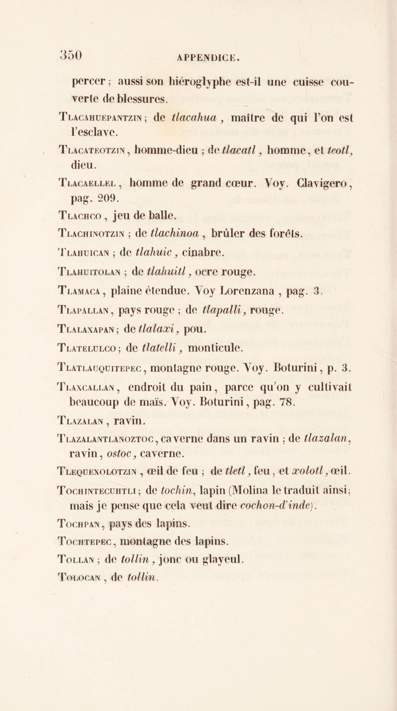 percer ¡ aussi son hiéroglyphe est-il une cuisse cou- verte de blessures. Tlacahüepantzin ; de tlacahua, maître de qui l’on est l’esclave. Tlacateotzin , homme-dieu ; dc tlacatl, homme, et teotl, dieu. Tlacaellel , homme de grand cœur. Voy. Clavigero, pag. 209. Tlachco , jeu de balle. Tlachinotzin ; de tlachinoa , brûler des forêts. 'I'lahuican ; de tlahuic, cinabre. Tlahuitolan ; de tlahuitl, ocre rouge. Tl .AMAGA, plaine étendue. Voy Lorenzana , pag. 3. Tlapallan, pays rouge ; de tlapalU, rouge. Tlalaxapan; datlalaxi, pou. Tlatelülco; de tlatelli, monticule. Tlatlauquitepec , montagne rouge. Voy. Boturini, p. 3. Tlaxcallan, endroit du pain, parce qu’on y cultivait beaucoup de maïs. Voy. Boturini, pag. 78. Tlazalan , ravin. Tlazalantlanoztoc, caverne dans un ravin ; de tlazalan^ ravin, ostoc, caverne. Tlequexolotzin , œil de feu ; de tletl, feu, et xolotljCeW. Tochiintecühtli ; de tochin^ lapin (Molina le traduit ainsi; mais je pense que cela veut dire cochon-d'inde). Tochpan, pays des lapins. Tochtepec, montagne des lapins. Tollan ; de toi lin, jonc ou glayeul. To[ .oGAiv, de tollin.