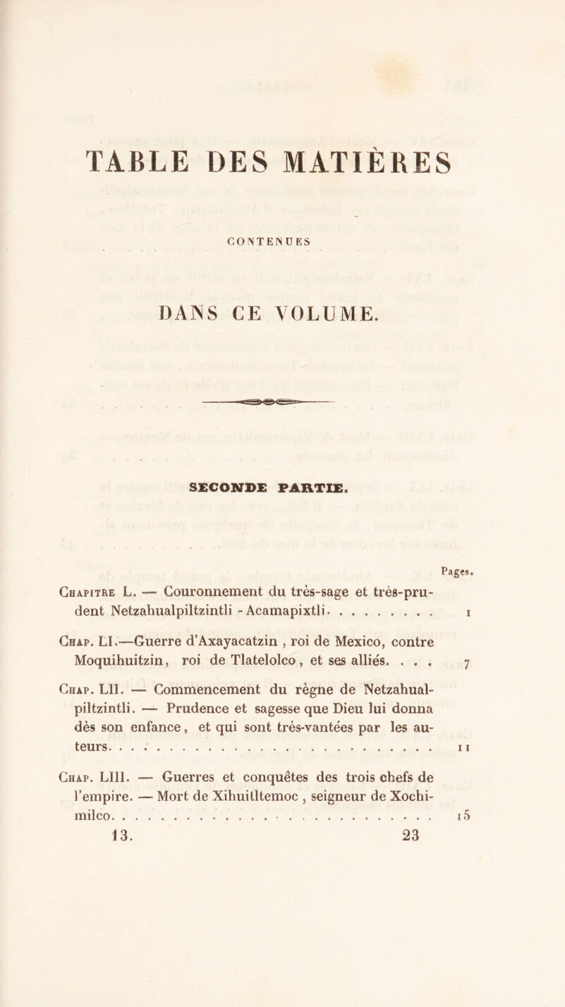 TABLE DES MATIERES CONTENUES DANS CE VOLUME. SECONDE PARTIE. Pages, Chapitre L. — Couronnement du très-sage et très-pru- dent Netzahualpiltzintli - Acamapixtli i Chap. LI.—Guerre d’Axayacatzin , roi de Mexico, contre Moquihuitzin, roi de Tlatelolco, et ses alliés. ... 7 Chap. LU. — Commencement du règne de Netzahual- piltzintli. — Prudence et sagesse que Dieu lui donna dès son enfance, et qui sont très-vantées par les au- teurs Il Chap. LUI. — Guerres et conquêtes des trois chefs de l’empire. — Mort de XihuiÜtemoc , seigneur de Xochi- milco i5 13. 23