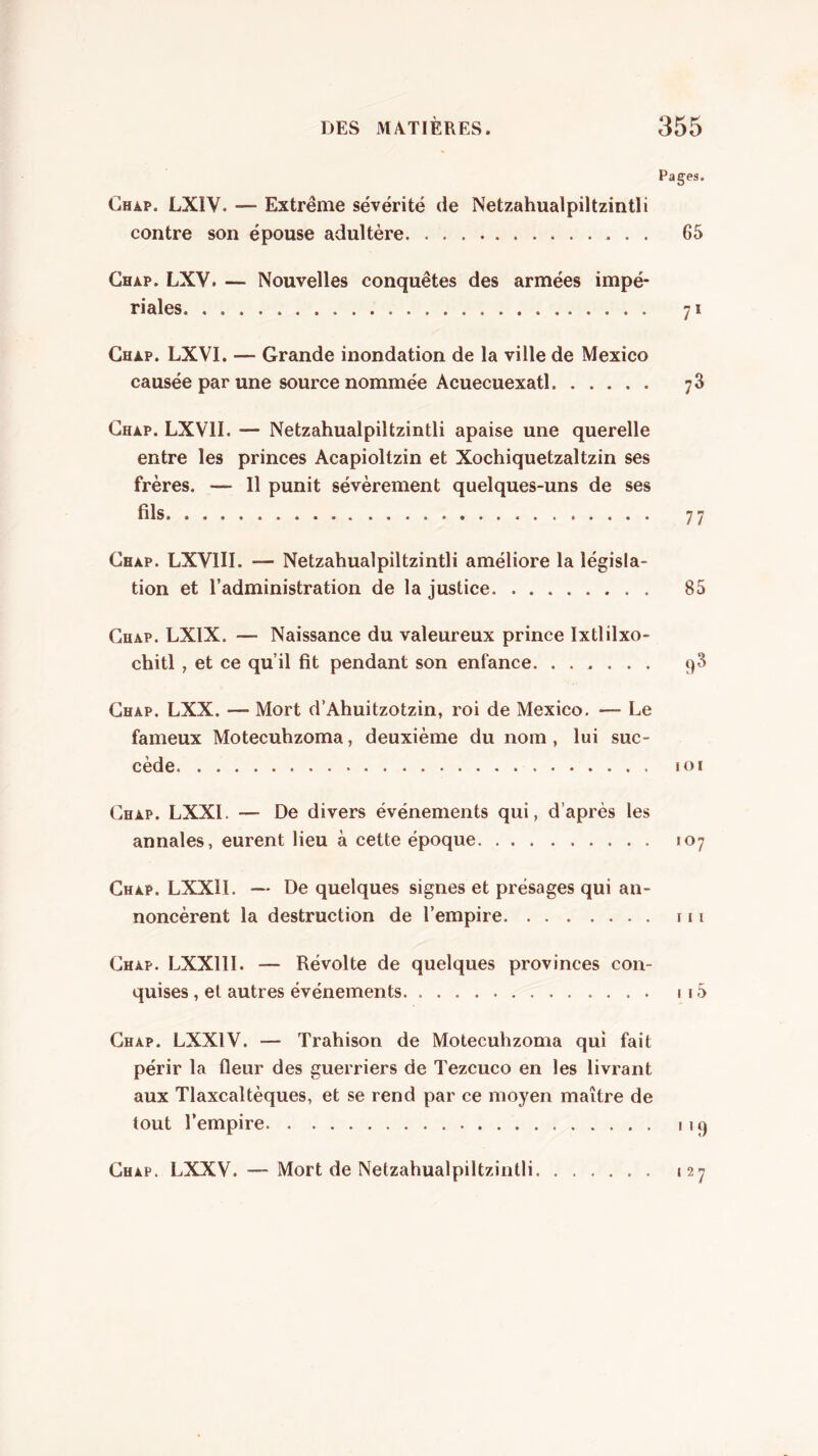 Pages. Chàp. LXIV. — Extrême sévérité de Netzahualpiltzintli contre son épouse adultère 65 Ghap. LXV. — Nouvelles conquêtes des armées impé- riales 71 Chàp. LXVI. — Grande inondation de la ville de Mexico causée par une source nommée Acuecuexatl 78 Chàp. LXVII. — Netzahualpiltzintli apaise une querelle entre les princes Acapioltzin et Xochiquetzaltzin ses frères. — Il punit sévèrement quelques-uns de ses Chap. LXVIII. — Netzahualpiltzintli améliore la législa- tion et l’administration de la justice 85 Chap. LXIX. — Naissance du valeureux prince Ixtlilxo- chitl , et ce qu’il fit pendant son enfance. ...... 98 Chap. LXX. — Mort d’Ahuitzotzin, roi de Mexico. — Le fameux Motecuhzoma, deuxième du nom, lui suc- cède lOI Chap. LXXI. — De divers événements qui, d’après les annales, eurent lieu à cette époque 107 Chap. LXXII. — De quelques signes et présages qui an- noncèrent la destruction de l’empire 111 Chap. LXXlll. — Révolte de quelques provinces con- quises , et autres événements 115 Chap. LXXIV. — Trahison de Motecuhzoma qui fait périr la fleur des guerriers de Tezcuco en les livrant aux Tlaxcaltèques, et se rend par ce moyen maître de tout l’empire 119 Chap. LXXV. — Mort de Netzahualpiltzintli