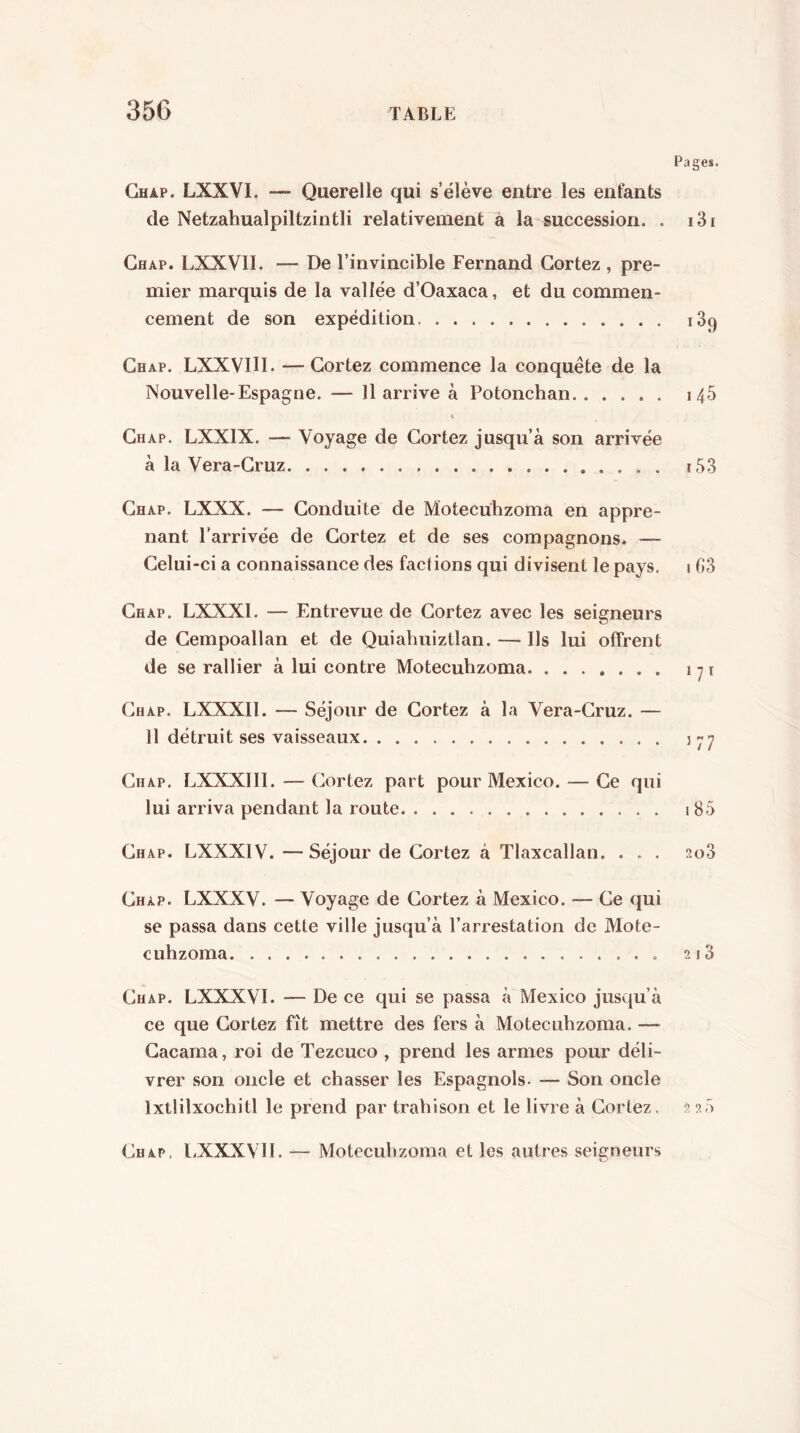 Pages. Ghap. LXXVI. — Querelle qui s’élève entre les enfants de Netzahualpiltzintli relativement à la succession. . i3i Chap. LXXVll. — De l’invincible Fernand Gortez , pre- mier marquis de la vallée d’Oaxaca, et du commen- cement de son expédition 189 Ghap. LXXVIU. — Gortez commence la conquête de la Nouvelle-Espagne. — U arrive à Potonchan 146 Ghap. LXXIX. — Voyage de Gortez jusqu’à son arrivée à la Vera-Gruz ï53 Ghap. LXXX. — Gonduite de Motecuhzoma en appre- nant l’arrivée de Gortez et de ses compagnons. — Gelui-ci a connaissance des factions qui divisent le pays. 1 G3 Ghap. LXXXl. — Entrevue de Gortez avec les seigneurs de Gempoallan et de Quiahuiztlan. — Ils lui offrent de se rallier à lui contre Motecuhzoma Ghap. LXXXll. — Séjour de Gortez à la Vera-Gruz. — 11 détruit ses vaisseaux Ghap. LXXXlll. — Gortez part pour Mexico. — Ge qui lui arriva pendant la route 185 Ghap. LXXXIV. — Séjour de Gortez à Tlaxcallan. . . . 208 Ghap. LXXXV. — Voyage de Gortez à Mexico. — Ge qui SC passa dans cette ville jusqu’à l’arrestation de Mote- cuhzoma 2i3 Ghap. LXXXVl. — De ce qui se passa à Mexico jusqu’à ce que Gortez fît mettre des fers à Motecuhzoma. — Gacama, roi de Tezcuco , prend les armes pour déli- vrer son oncle et chasser les Espagnols. — Son oncle Ixtlilxochitl le prend par trahison et le livre à Gortez. 2 2.5 Ghap, l.XXXVH. — Motecuhzoma et les autres seigneurs 17Í Í77