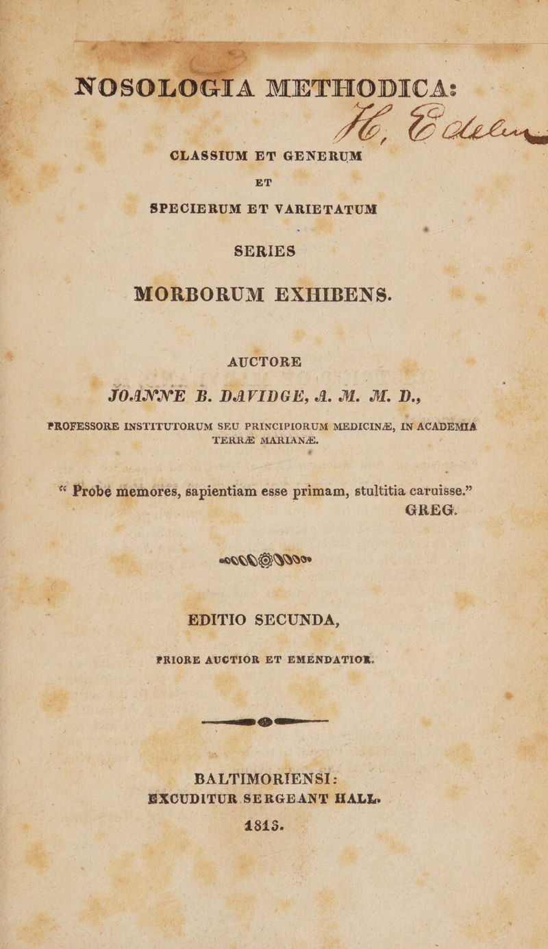 * D Teen UOESES C — c nd GIA à METHODICA: Le CLASSIUM ET GE AE RUM       ET SPECIERUM ET VARIETATUM SERIES -MORBORUM EXHIBENS. ae | AUCTORE as *. Sica | See = Mtem VS : | ] : 5 JOANNE B. DAVIDGE, d. Ju. JM. D., PROFESSORE INSTITUTORUM SEU BU ona MEDICINE, IN ACADEMIA TERRE MARIANZ. * Probe memores, sapientiam esse primam, stultitia caruisse. . 1 : GREG. bi | PANN ON NE  zi 4 EDITIO SECUNDA, PRIORE AUCTIOR ET EMENDATIOR. al * | ^ : a |. BALTIMORIENSI: EXCUDITUR SERGEANT HALL. — ; | 4813. . a