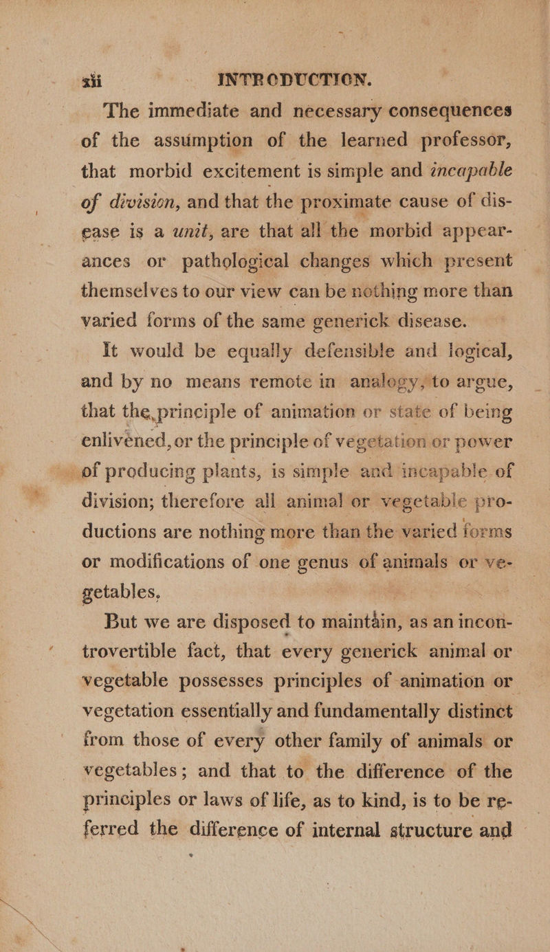 The immediate and necessary consequences of the assumption of the learned professor, that morbid excitement is simple and incapable | of division, and that the proximate cause of dis- ease is a unit, are that all the morbid appear- ances or pathological changes which present | themselves to our view can be nothing more than varied forms of the same generick disease. . lt would be equally defensible and logical, and by no means remote in analogy;'to argue, that the, principle of animation or state of being enlivened, or the principle of vegetation or power division; therefore all animal or vegetable pro- ductions are nothing more than the varied forms or modifications of one genus of animals or ve- getables, p But we are disposed to maintain, as an incori-- trovertible fact, that every generick animal or vegetable possesses principles of animation or vegetation essentially and fundamentally distinct from those of every other family of animals or vegetables; and that to the difference of the principles or laws of life, as to kind, is to be re- _ ferred the difference of internal structure and -
