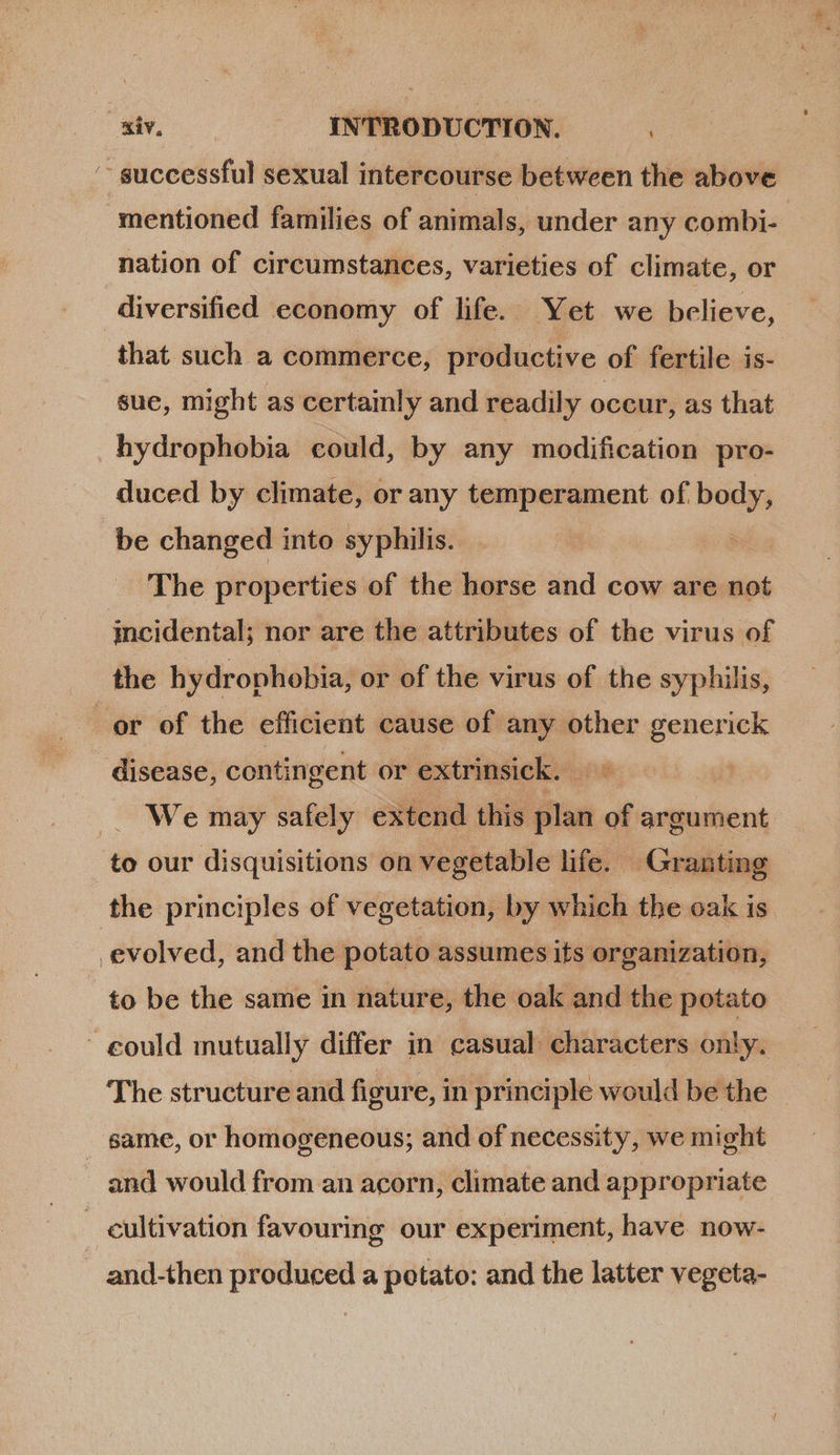 ES nation of circumstances, varieties of climate, or diversified economy of life. Yet we believe, that such a commerce, productive of fertile is- sue, might as certainly and readily occur, as that hydrophobia could, by any modification pro- duced by climate, or any temperament of body, be changed into syphilis. | The properties of the horse and cow are not incidental; nor are the attributes of the virus of the hydrophobia, or of the virus of the syphilis, disease, contingent or extrinsick. ~ We may safely extend this plan of argument to be the same in nature, the oak and the potato The structure and figure, in principle would be the same, or homogeneous; and of necessity, we might and would from an acorn, climate and appropriate
