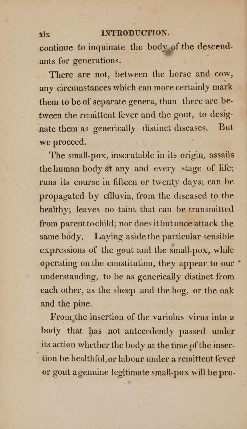 continue to inquinate the body of the descend ants for generations. j | There are not, between the horse and cow, any circumstances which can more certainly mark them to be of separate genera, than there are be- tween the remittent fever and the gout, to desig- nate them as generically distinct diseases. But we proceed. The small-pox, inscrutable in its origin, assails the human body at any and every stage of life; runs its course in fifteen or twenty days; can be propagated by effluvia, from the diseased to the healthy; leaves no taint. that can be transmitted from parenttochild; nor does it but once attack the same body. Laying aside the particular sensible expressions of the gout and the small-pox, while operating on the constitution, they appear to our understanding, to be as generically distinct from each other, as the sheep and the hog, or the oak and the pine. From,the insertion of the variolus virus into a body that has not antecedently passed under its action whether the body at the time of the inser- tion be healthful, or labour under a remittent fever or gout agenuine legitimate small-pox will be pro-