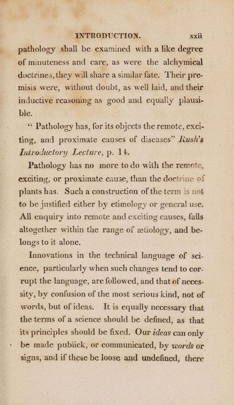 pathology shall be examined with a like degree | of minuteness and care, as were the alchymical doctrines, they will share a similar fate. Their pre- misis were, without doubt, as well laid, and their inductive reasoning as good and equally plausi- ble. | ** Pathology has, for its objects the remote, exci- ting, and proximate causes of diseases hush’s Introductory Lecture, p. 14. | Pathology has no more to do with the remote, exciting, or proximate cause, than the doctrine of plants has. Such a construction of the term is not to be justified either by etimology or general use. All enquiry into remote and exciting causes, falls altogether within the range of etiology, and be- longs to it alone. Innovations in the technical language of. sci- ence, particularly when such changes tend to cor- rupt the language, are followed, and that of neces- sity, by confusion of the most serious kind, not of words, but of ideas. It is equally necessary that the terms of a science should be defined, as that its principles should be fixed. Our zdeas can only be made pubiick, or communicated, by words or signs, and if these be loose and undefined, there