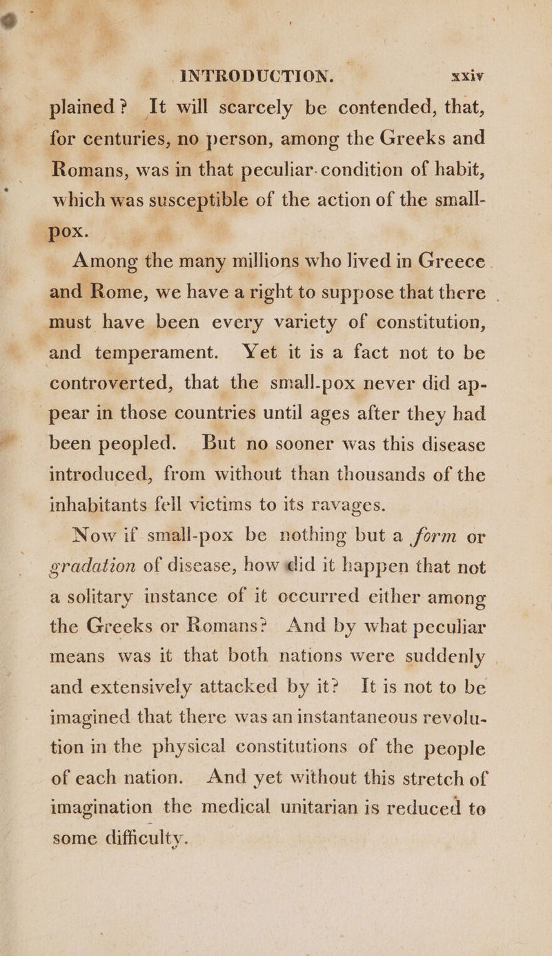 AA INTRODUCTION. | xxiv plained ? It will scarcely be contended, that, Romans, was in that peculiar. condition of habit, which was susceptible of the action of the small- Among the many millions who lived in Greece. and Rome, we have aright to suppose that there | controverted, that the small.pox never did ap- been peopled. But no sooner was this disease introduced, from without than thousands of the inhabitants fell victims to its ravages. Now if small-pox be nothing but a form or gradation of disease, how did it happen that not a solitary instance of it occurred either among the Greeks or Romans? And by what peculiar means was it that both nations were suddenly | and extensively attacked by it? It is not to be imagined that there was an instantaneous revolu- tion in the physical constitutions of the people of each nation. And yet without this stretch of imagination the medical unitarian is reduced to some difficulty.