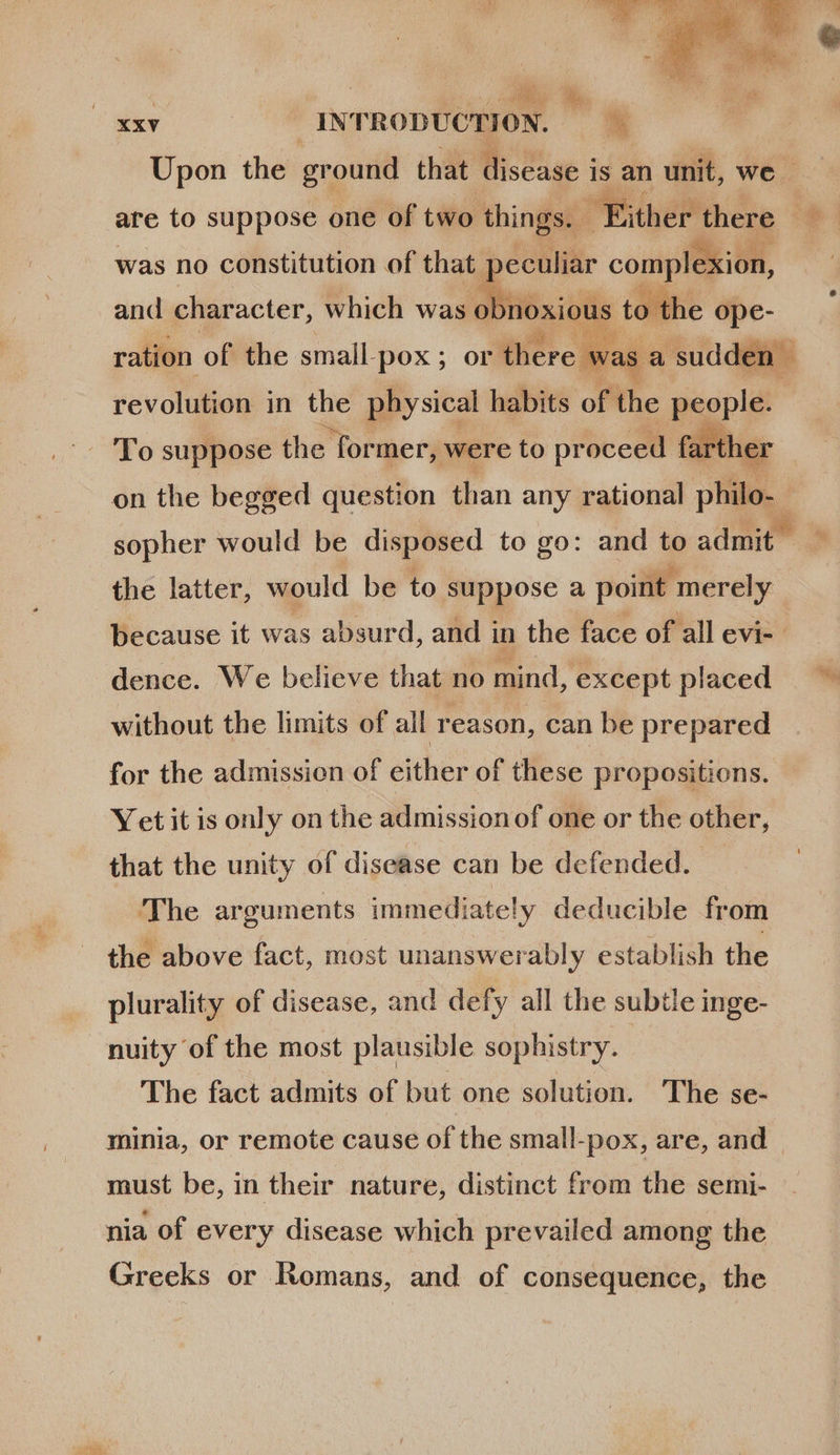  pm INTRODUCTION. | Upon the ground that disease i is an unit, we - was no constitution of that peculiar complexion, and character, which was obnoxious to the d  ration of the small.pox ; or ‘there. was. |, sudden - revolution in the physical habits. of the people  on the begged question than any rational philo. sopher would be disposed to go: and to admit | the latter, would be to suppose a point merely because it was absurd, and in the face of all evi-- dence. We believe that no mind, except placed without the limits of all reason, can be prepared for the admission of either of these propositions. Yetitis only on the admissionof one or the other, that the unity of disease can be defended. 'The arguments immediately deducible from the above fact, most unanswerably establish the plurality of disease, and defy all the subtle inge- nuity of the most plausible sophistry. The fact admits of but one solution. The se- minia, or remote cause of the small-pox, are, and must be, in their nature, distinct from the semi- nia of every disease which prevailed among the Greeks or Romans, and of consequence, the