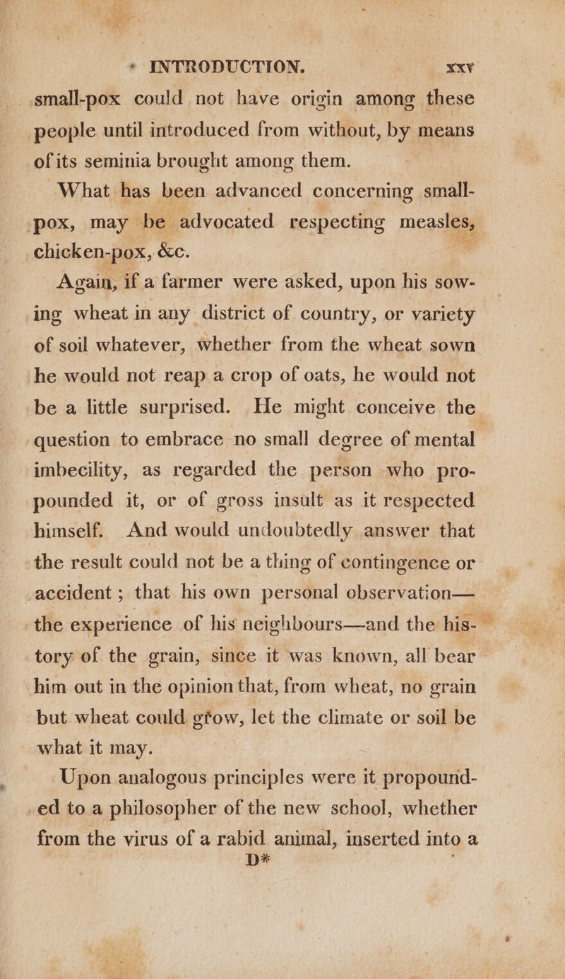 _.small-pox could not have origin among these people until introduced from without, by means of its seminia brought among them. | What has been advanced concerning small- “pox, may. be. advocated respecting meos ied . chicken- Pox, &amp;c. Again, if a farmer were asked, upon his sow- ng wheat in any district of country, or variety of soil whatever, whether from the wheat sown he would not reap a crop of oats, he would not be a little surprised. He might conceive the ‘question to embrace no small degree of mental É simbecility, as regarded the person who pro- pounded it, or of gross insult as it respected himself. And would undoubtedly answer that the result could not be a thing of contingence or accident ; that his own personal observation— the experience of his neighbours—and the his- | tory of the grain, since it was known, all bear him out in the opinion that, from wheat, no grain but wheat could gfow, let the climate or soil be what it may. Upon analogous principles were it propound- -ed to a philosopher of the new school, whether from the virus of a rabid animal, inserted into a D*