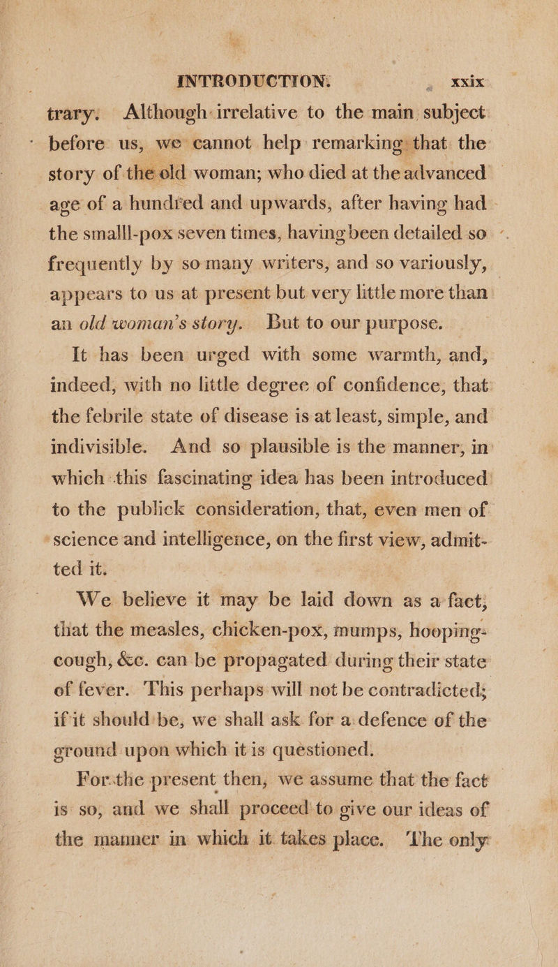 trary. Although irrelative to the main subject — * before us, we cannot help remarking that the story of the old woman; who died at the advanced _ age of a hundr ed and upwards, after having had - the smalll-pox seven times, having been detailed so : frequently by somany writers, and so variously, appears to us at present but very little more than | an old woman's story. But to our purpose. It has been urged with some warmth, and, indeed, with no little degree of confidence, that the febrile state of disease is at least, simple, and indivisible. And so plausible is the manner, in which this fascinating idea has been introduced: to the publick consideration, that, even men of science and intelligence, on the first view, admit- ted it. | | We believe it may be laid down as a fact; that the measles, chicken-pox, mumps, hooping: cough, &amp;c. can be propagated during their state of fever. This perhaps will not be contradicted; if it should be, we shall ask for a. defence of the ground upon which it is questioned. For.the present then, we assume that the fact — is so, and we shall proceed to give our ideas of the manner in which it takes place. ‘Lhe only: