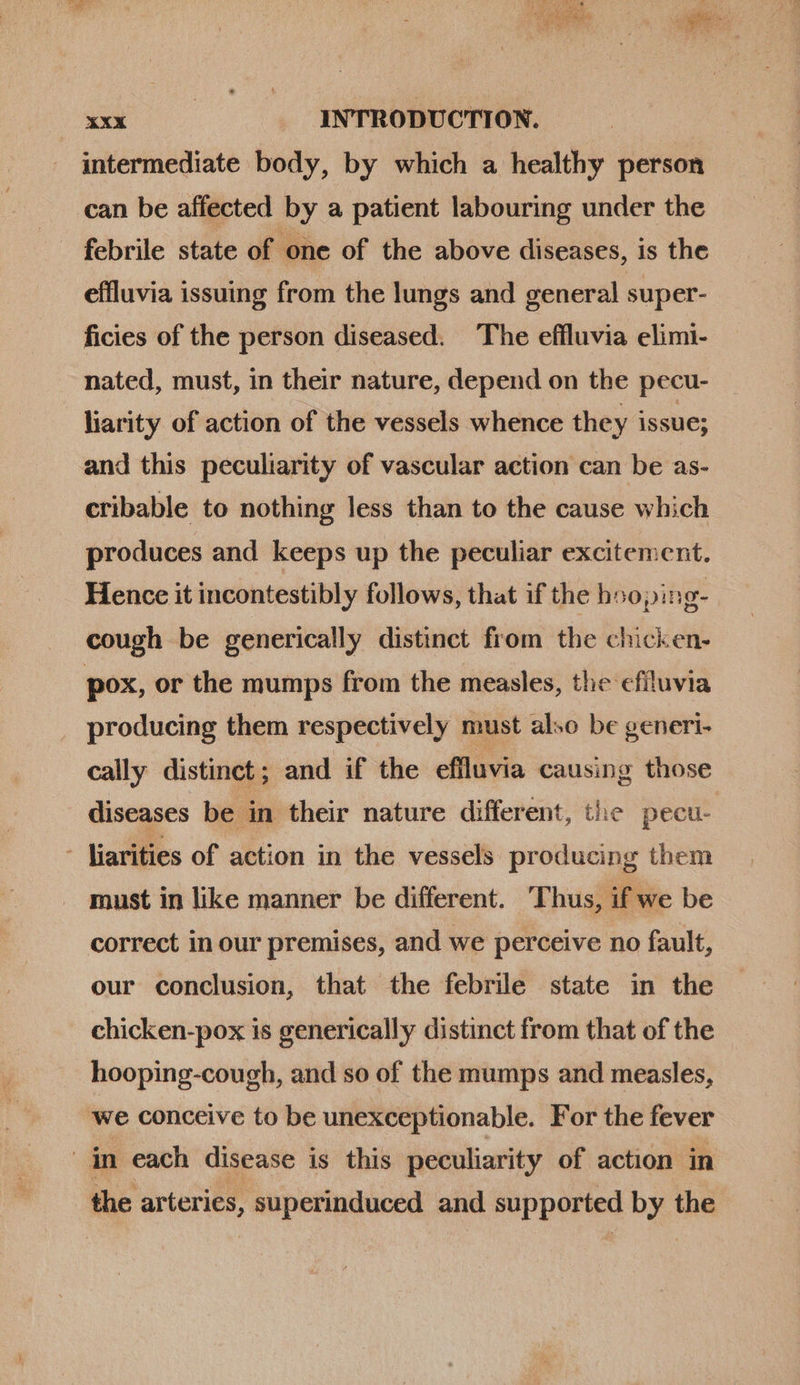intermediate body, by which a healthy person can be affected by a patient labouring under the febrile state of one of the above diseases, is the effluvia issuing from the lungs and general super- ficies of the person diseased. The effluvia elimi- nated, must, in their nature, depend on the pecu- liarity of action of the vessels whence they issue; and this peculiarity of vascular action can be as- cribable to nothing less than to the cause which produces and keeps up the peculiar excitement. Hence it incontestibly follows, that if the hooping- cough be generically distinct from the chicken- pox, or the mumps from the measles, the efiluvia producing them respectively must also be generi- cally distinct; and if the effluvia causing those diseases be in their nature different, the pecu- - liarities of action in the vessels peticin them must in like manner be different. Thus, if we be correct in our premises, and we perceive no fault, our conclusion, that the febrile state in the chicken-pox is generically distinct from that of the hooping-cough, and so of the mumps and measles, we conceive to be unexceptionable. For the fever in each disease is this peculiarity of action in the arteries, bois is ost and supported by the