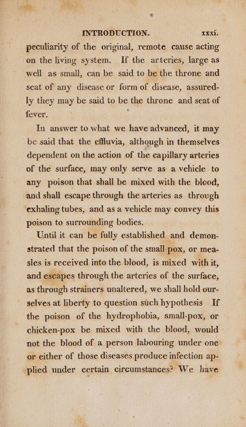 * xe 3 NN. * A JA 3 ie IIR we ay INTRODUCTION. xxxi. peculiarity of the original, remote cause acting on the living system. If the arteries, large as well as small, can be said to be the throne and seat of any disease or form of disease, assured- ly they may be said to be the throne and seat of fever. In answer to what we have advanced, it may - be said that the effluvia, although in themselves dependent on the action of the capillary arteries of the surface, may only serve as a vehicle to any poison that shall be mixed with the blood, and shall escape through the arteries as. through exhaling tubes, and as a vehicle may convey this poison to surrounding bodies. Until it can be fully established and demon- strated that the poison of the small pox, or mea- sles is received into the blood, is mixed with it, and escapes through the arteries of the surface, as through strainers unaltered, we shall hold our- selves at liberty to question such hypothesis If the poison of the hydrophobia, small-pox, or chicken-pox be mixed with the blood, would not the blood of a person labouring under one: or either of those diseases produce infection ap- plied under certain circumstances? We have