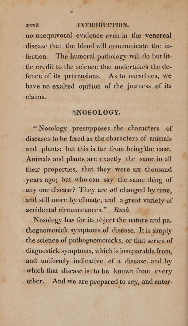 no unequivocal evidence even in the venereal | disease that the blood will communicate the in- fection. The humoral pathology will do but lit- tle credit to the science that undertakes the de- fence of its pretensions. As to ourselves, we have no exalted opinion of the justness of its - . claims. *NOSOLOGY. _ “Nosology presupposes the characters of diseases to be fixed as the characters of animals - and plants; but this is far from being the case. Animals and plants are exactly the same in all their properties, that they were six thousand years ago; but who can say the same thing of .any one disease? They are all changed by time, - and still more by climate, and. a great variety of accidental circumstances. Rush. —— Nosology has for its object the nature and pa- thognomonick symptoms of disease. It is simply the science of pathognomonicks, or that series of diagnostick symptoms, which is inseparable from, and uniformly indicative of a disease, and by which that disease is to be known from. every other. And we are prepared to say, and enter-