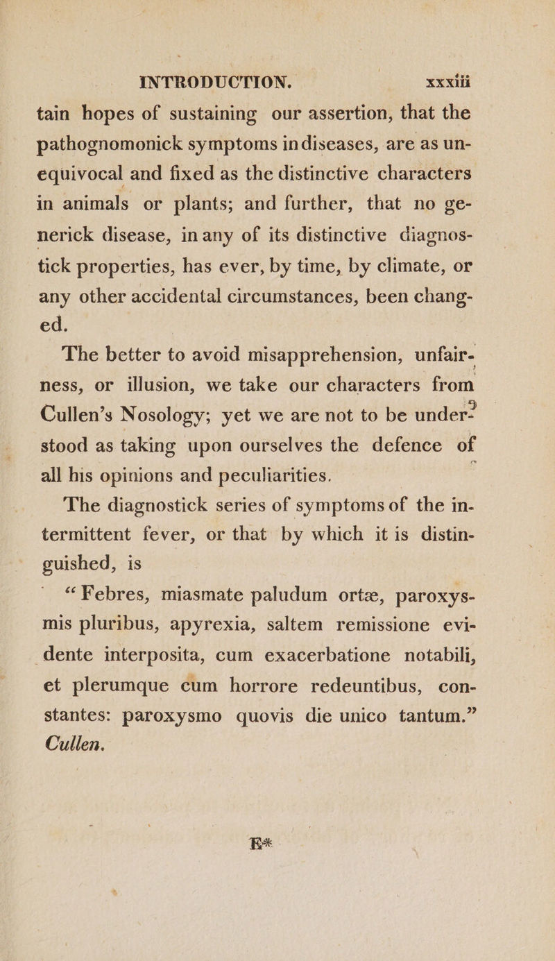 tain hopes of sustaining our assertion, that the pathognomonick symptoms in diseases, are as un- equivocal and fixed as the distinctive characters in animals or plants; and further, that no ge- nerick disease, in any of its distinctive diagnos- tick properties, has ever, by time, by climate, or any other accidental circumstances, been chang- ed. The better to avoid misapprehension, unfair- ness, or illusion, we take our characters from Cullen’s Nosology; yet we are not to be under- stood as taking upon ourselves the defence of all his opinions and peculiarities. | : The diagnostick series of symptoms of the in- termittent fever, or that by which it is distin- guished, is | | * Febres, miasmate paludum ortz, paroxys- mis pluribus, apyrexia, saltem remissione evi- dente interposita, cum exacerbatione notabili, et plerumque cum horrore redeuntibus, con- stantes: paroxysmo quovis die unico tantum. Cullen. ES