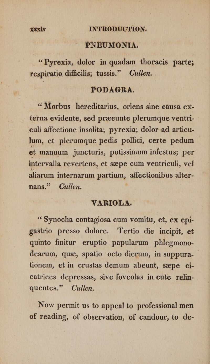 PNEUMONIA. * Pyrexia, dolor in quadam thoracis parte; respiratio difficilis; tussis. Cullen. PODAGRA. * Morbus hereditarius, oriens sine causa ex- terna evidente, sed preeunte plerumque ventri- culi affectione insolita; pyrexia; dolor ad articu- lum, et plerumque pedis pollici, certe pedum et manuum juncturis, potissimum infestus; per intervalla revertens, et sepe cum ventriculi, vel aliarum internarum partium, affectionibus alter- nans. Cullen. | VARIOLA. * Synocha contagiosa cum vomitu, et, ex epi- gastrio presso dolore. Tertio die incipit, et quinto finitur eruptio papularum phlegmono- dearum, quz, spatio octo dierum, in suppura- - tionem, etin crustas demum abeunt, sepe ci- catrices depressas, sive foveolas in cute relin- quentes. Cullen. Now permit us to appeal to professional men of reading, of observation, of candour, to de-