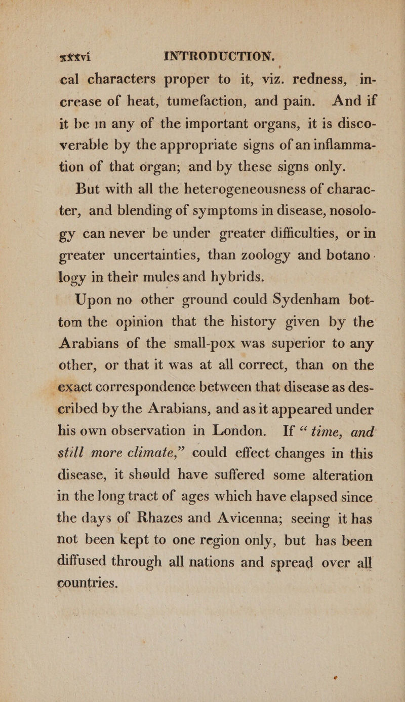 cal characters proper to it, viz. redness, in- crease of heat, tumefaction, and pain. And if it be in any of the important organs, it is disco- verable by the appropriate signs of an inflamma- tion of that organ; and by these signs only. But with all the heterogeneousness of charac- ter, and blending of symptoms in disease, nosolo- gy cannever be under greater difficulties, or in greater uncertainties, than zoology and botano. logy in their mules and hybrids. Upon no other ground could Sydenham bot- tom the opinion that the history given by the Arabians of the small-pox was superior to any other, or that it was at all correct, than on the exact correspondence between that disease as des- cribed by the Arabians, and as it appeared under his own observation in London. If “ tzme, and still more climate,” could effect changes in this disease, it should have suffered some alteration in the long tract of ages which have elapsed since the days of Rhazes and Avicenna; seeing it has not been kept to one region only, but has been diffused through all nations and spread over all countries.