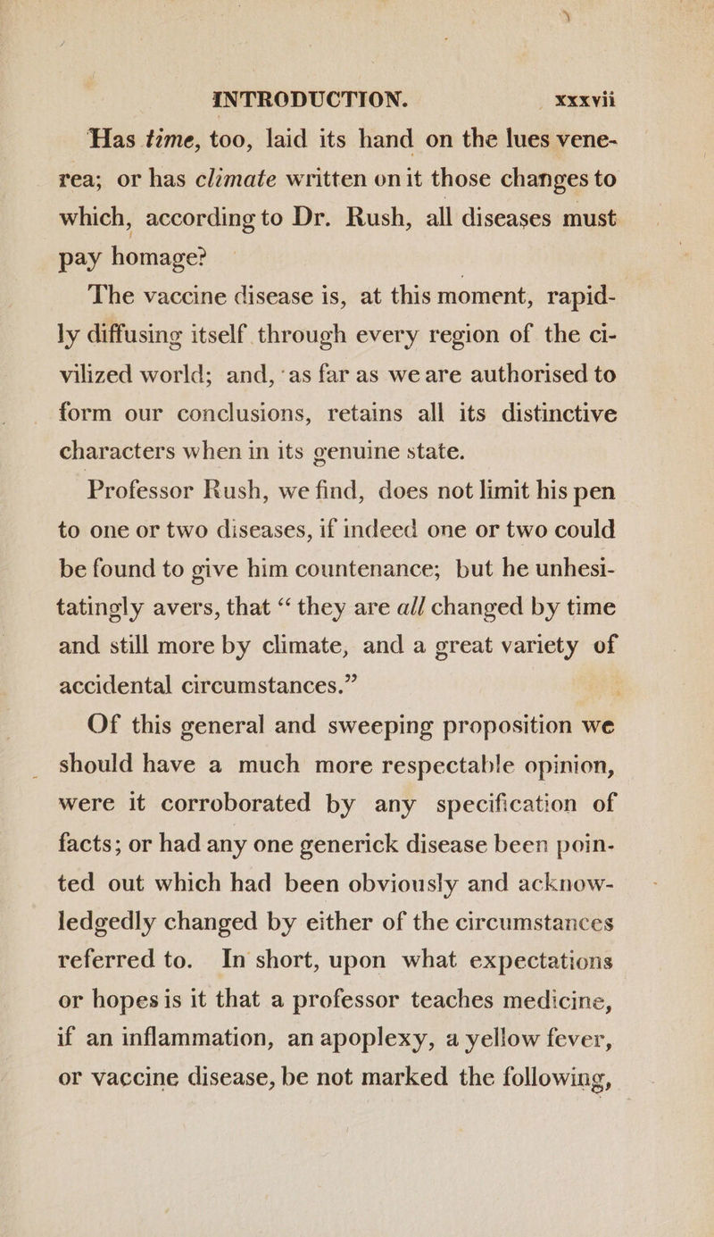 Has tzme, too, laid its hand on the lues vene- rea; or has climate written onit those changes to which, according to Dr. Rush, all diseases must pay homage? The vaccine disease is, at this moment, rapid- ly diffusing itself through every region of the ci- vilized world; and,'as far as we are authorised to form our conclusions, retains all its distinctive characters when in its genuine state. Professor Rush, we find, does not limit his pen to one or two diseases, if indeed one or two could be found to give him countenance; but he unhesi- tatingly avers, that * they are a// changed by time and still more by climate, and a great variety of accidental circumstances. Of this general and sweeping proposition we should have a much more respectable opinion, were it corroborated by any specification of facts; or had any one generick disease been poin- ted out which had been obviously and acknow- ledgedly changed by either of the circumstances referred to. In short, upon what expectations or hopesis it that a professor teaches medicine, if an inflammation, an apoplexy, a yellow fever, or vaccine disease, be not marked the following,